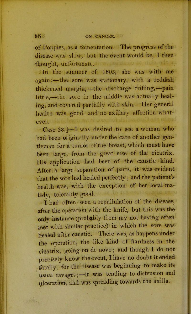 of Poppies, as & fomentation. The progress of the disease was slow, but the event would be, I then thought, unfortunate. In the summer of 1805, she was with me again;—the sore was stationary, with a reddish thickened margin,—the discharge trifling,—pain little,—the sore in the middle was actually heal- ing, and covered partially with skin. Her general health was good, and no axillary affection what- ever. Case 38.]—I was desired to see a woman who had been originally under the care of another gen- tleman for a tumor of the breast, which must have been large, from the great size of the cicatrix. Urn application had been of the caustic kind. After a large separation of parts, it was evident that the sore had healed perfectly; and the patient's health was, with the exception of her local ma- lady, tolerably good. I had often seen a repullulation of the disease, after the operation with the knife, but this was the only instance (probably from my not having often met with similar practice) in which the sore was healed after caustic. There was, as happens under the operation, the like kind of hardness in the cicatrix, going on de novo; and though I do not precisely know the event, I have no doubt it ended fatally, for the disease was beginning to make its usual ravages;—it was tendin^ to diste ulceration, and was spreading towards the axilla.