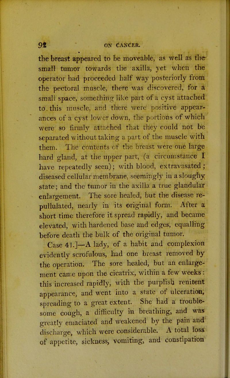 the breast appeared to be moveable, as well as tber small tumor towards the axilla, yet when the operator had proceeded half way posteriorly from the pectoral muscle, there was discovered, for a small space, something like part of a cyst attached to , this muscle, and there were positive appear- ances of a cyst lower down, the portions of which were so firmly attached that they could not be separated without taking a part of the muscle with them. The contents of the breast were one large hard gland, at the upper part, (a circumstance I have repeatedly seen); with blood, extravasated; diseased cellular membrane, seemingly in a sloughy state; and the tumor in the axilla a true glandular enlargement. The sore healed, but the disease re- pullulated, nearly in its original form. After a short time therefore it spread rapidly, and became elevated, with hardened base and edges, equalling before death the bulk of the original tumor. Case 41.]—A lady, of a habit and complexion evidently scrofulous, had one breast removed by the operation. The sore healed, but an enlarge- ment came upon the cicatrix, within a few weeks : this increased rapidly, with the purplish renitent appearance, and went into a state of ulceration, spreading to a great extent. She had a trouble- some cough, a difficulty in breathing, and was greatly emaciated and weakened by the pain and discharge, which were considerable. A total loss of appetite, sickness, vomiting, and constipation