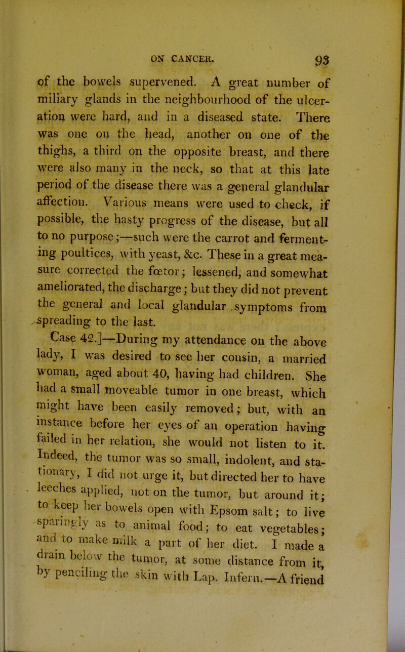 of the bowels supervened. A great number of miliary glands in the neighbourhood of the ulcer- ation were hard, and in a diseased state. There was one on the head, another on one of the thighs, a third on the opposite breast, and there were also many in the neck, so that at this late period of the disease there was a general glandular affection. Various means were used to check, if possible, the hasty progress of the disease, but all to no purpose;—such were the carrot and ferment- ing poultices, with yeast, &c. These in a great mea- sure corrected thefcetor; lessened, and somewhat ameliorated, the discharge; but they did not prevent the general and local glandular symptoms from . spreading to the last. Case 42.]—During my attendance on the above lady, I was desired to see her cousin, a married woman, aged about 40, having had children. She had a small moveable tumor in one breast, which might have been easily removed; but, with an instance before her eyes of an operation having failed in her relation, she would not listen to it. Indeed, the tumor was so small, indolent, and sta- tionary, I did 110t Lirge it? but directed her to have leeches applied, not on the tumor, but around it; to keep her bowels open with Epsom salt; to live sparingly as to animal food; to eat vegetables; and to make milk a part of her diet. I made a dram below the tumor, at some distance from it by penciling the ,kjn with Lap. Intern.—A friend