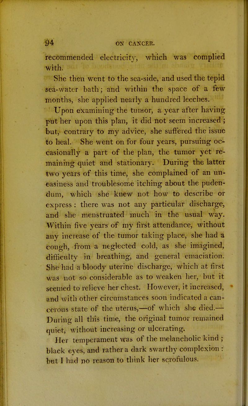 recommended electricity, which was complied with. She then went to the sea-side, and used the tepid sea-water bath; and within the space of a few months, she applied nearly a hundred leeches. Upon examining the tumor, a year after having put her upon this plan, it did not seem increased ; but, contrary to my advice, she suffered the issue to heal. She went on for four years, pursuing oc- casionally a part of the plan, the tumor yet re- maining quiet and stationary. During the latter two years of this time, she complained of an un- easiness and troublesome itching about the puden- dum, which she knew not how to describe or express : there was not any particular discharge, and she menstruated much in the usual way. Within five years of my first attendance, without any increase of the tumor taking place, she had a cough, from a neglected cold, as she imagined, difficulty in breathing, and general emaciation. She had a bloody uterine discharge, which at first was not so considerable as to weaken her, but it seemed to relieve her chest. However, it increased, and with other circumstances soon indicated a can- cerous state of the uterus,—of which she died.— During all this time, the original tumor remained quiet, without increasing or ulcerating. Her temperament was of the melancholic kind ; black eyes, and rather a dark swarthy complexion : but I had no reason to think her scrofulous.