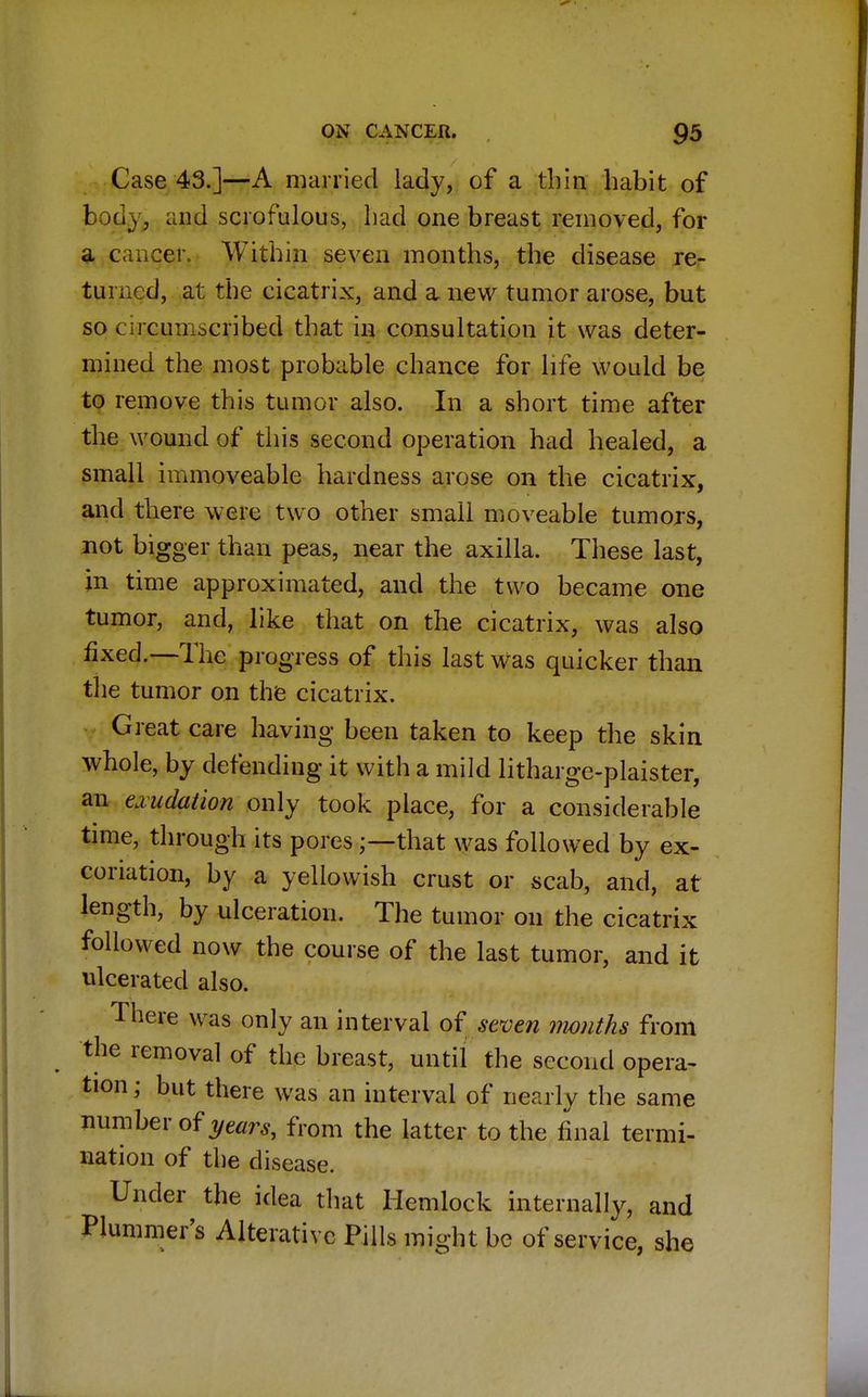 Case 43.]—A married lady, of a thin habit of body, and scrofulous, had one breast removed, for a cancer. Within seven months, the disease re- turned, at the cicatrix, and a new tumor arose, but so circumscribed that in consultation it was deter- mined the most probable chance for life would be to remove this tumor also. In a short time after the wound of this second operation had healed, a small immoveable hardness arose on the cicatrix, and there were two other small moveable tumors, not bigger than peas, near the axilla. These last, in time approximated, and the two became one tumor, and, like that on the cicatrix, was also fixed.—The progress of this last was quicker than the tumor on the cicatrix. Great care having been taken to keep the skin whole, by defending it with a mild litharge-plaister, an exudation only took place, for a considerable time, through its poresthat was followed by ex- coriation, by a yellowish crust or scab, and, at length, by ulceration. The tumor on the cicatrix followed now the course of the last tumor, and it ulcerated also. There was only an interval of seven months from the removal of the breast, until the second opera- tion; but there was an interval of nearly the same number of years, from the latter to the final termi- nation of the disease. Under the idea that Hemlock internally, and Plummer's Alterative Pills might be of service, she