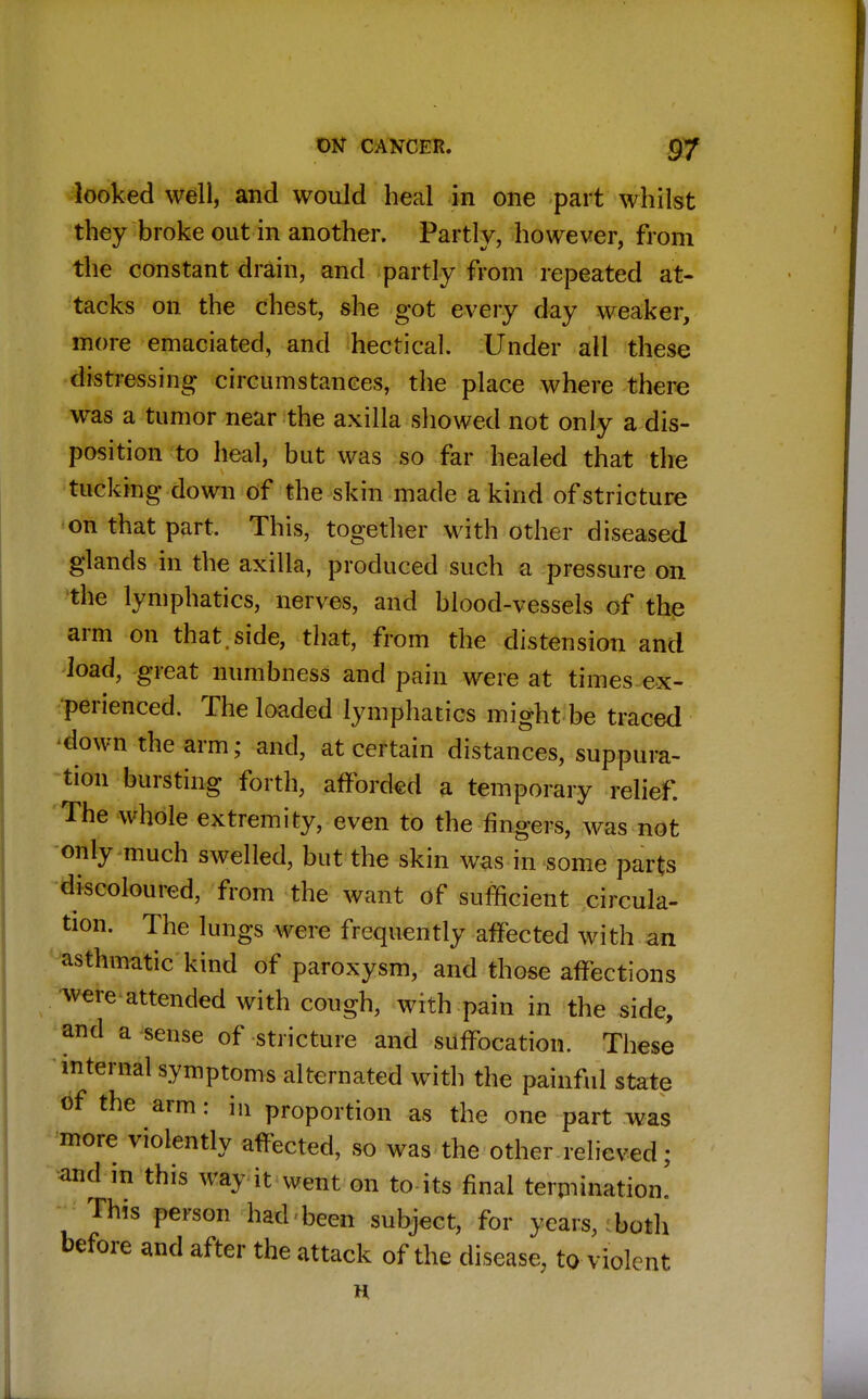 looked well, and would heal in one part whilst they broke out in another. Partly, however, from the constant drain, and partly from repeated at- tacks on the chest, she got every day weaker, more emaciated, and hectical. Under all these distressing- circumstances, the place where there was a tumor near the axilla showed not only a dis- position to heal, but was so far healed that the tucking down of the skin made a kind of stricture on that part. This, together with other diseased glands in the axilla, produced such a pressure on the lymphatics, nerves, and blood-vessels of the arm on that.side, that, from the distension and load, great numbness and pain were at times ex- perienced. The loaded lymphatics might be traced down the arm; and, at certain distances, suppura- tion bursting forth, afforded a temporary relief. The whole extremity, even to the fingers, was not only much swelled, but the skin was in some parts discoloured, from the want of sufficient circula- tion. The lungs were frequently affected with an asthmatic kind of paroxysm, and those affections were attended with cough, with pain in the side, and a sense of stricture and suffocation. These internal symptoms alternated with the painful state of the arm: in proportion as the one part was more violently affected, so was the other relieved; and m this way it went on to-its final termination. This person had been subject, for years, both before and after the attack of the disease, to violent H