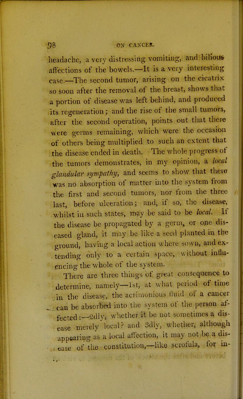 headache, a very distressing vomiting, and bilious- affections of the bowels.—It is a very interesting case,—The second tumor, arising on the cicatrix so soon after the removal of the breast, shows that a portion of disease was left behind, and produced its regeneration; and the rise of the small tumors, after the second operation, points out that there were germs remaining, which were the occasion of others being multiplied to such an extent that the disease ended in death. The whole progress of the tumors demonstrates, in my opinion, a local glandular sympathy, and seems to show that there was no absorption of matter into the system from the first and second tumors, nor from the three last, before ulceration; and, if so, the disease, whilst in such states, may be said to be local. If the disease be propagated by a germ, or one dis- eased gland, it may be like a seed planted in the ground, having a local action where sown, andex- . tending only to a certain space,, without influ- encing the whole of the system. There are three things of great consequence to determine, namely—1st, at what period of time in the disease, the acrimonious Mid of a cancer can be absorbed into the system of the person af- fected 2dly, whether it be not sometimes a dis- ease merely local? and 3dly, whether, although appearing as a local affection, it may not be a dis- of the constitution,—like scrofula, for ur- ease