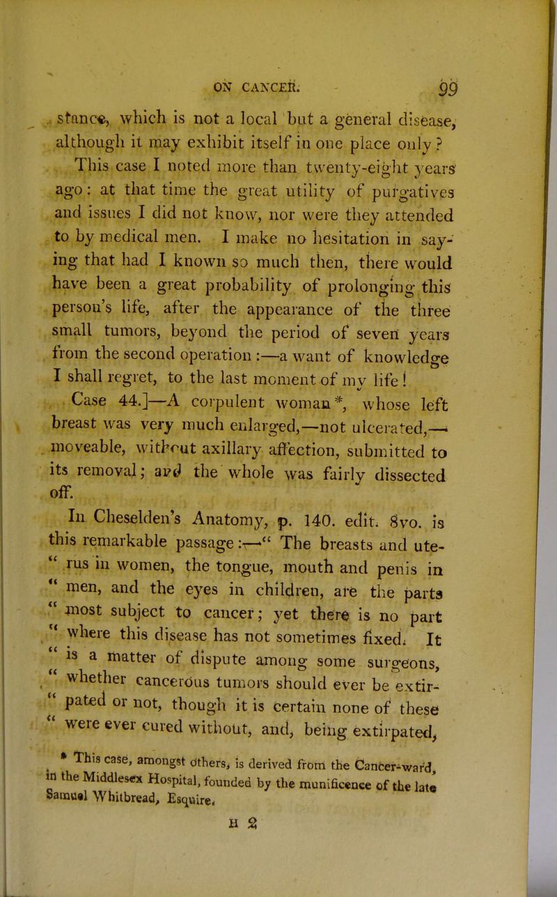 . stance, which is not a local but a general disease, although it may exhibit itself in one place only ? This case I noted more than twenty-eight years ago: at that time the great utility of purgatives and issues I did not know, nor were they attended to by medical men. I make no hesitation in say- ing that had I known so much then, there would have been a great probability of prolonging this persou's life, after the appearance of the three small tumors, beyond the period of seven years from the second operation :—a want of knowledge I shall regret, to the last moment of mv life ! Case 44.]—A corpulent woman* whose left breast was very much enlarged,—not ulcerated,-^ moveable, without axillary affection, submitted to its removal; ai?d the whole was fairly dissected In Cheselden's Anatomy, p. 140. edit. gvo. is this remarkable passage :r— The breasts and ute-  rus in women, the tongue, mouth and penis in  men, and the eyes in children, are the parts  4nost subject to cancer; yet there is no part u where this disease has not sometimes fixed; It is a matter of dispute among some surgeons,  whether cancerous tumors should ever be extir- << pated or not, though it is certain none of these  were ever cured without, and, being extirpated, # * This case, amongst others, is derived from the Cancer-ward m the Middles** Hospital, founded by the munificence of the late Samuel Whitbread, Esquire-