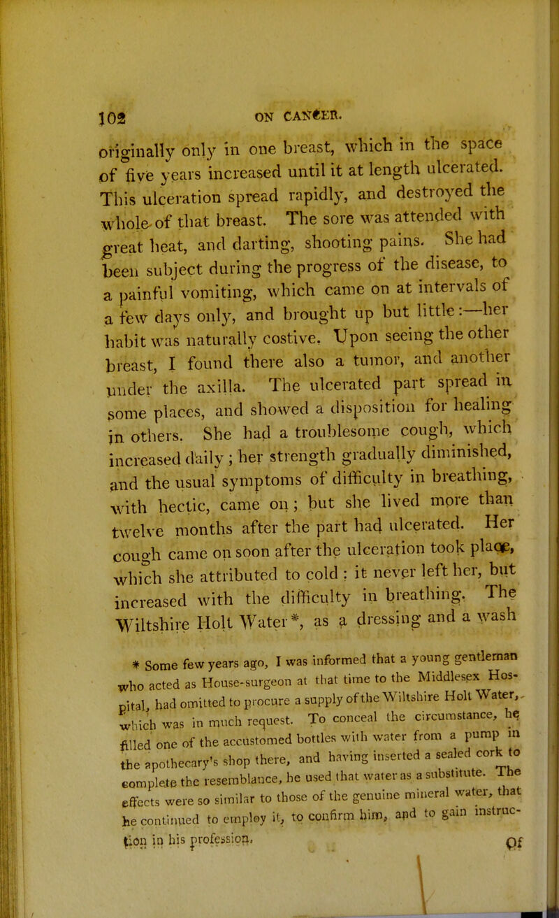 originally only in one breast, which in the space of five years increased until it at length ulcerated. This ulceration spread rapidly, and destroyed the whole of that breast. The sore was attended with great heat, and darting, shooting pains. She had been subject during the progress of the disease, to a painful vomiting, which came on at intervals of a few days only, and brought up but little:—her habit was naturally costive. Upon seeing the other breast, I found there also a tumor, and another under' the axilla. The ulcerated part spread in some places, and showed a disposition for healing in others. She had a troublesome cough, which increased daily ; her strength gradually diminished, and the usual symptoms of difficulty in breathing, with hectic, came on; but she lived more than twelve months after the part had ulcerated. Her cough came on soon after the ulceration took plage, which she attributed to cold ? it never left her, but increased with the difficulty in breathing. The Wiltshire Holt Water*, as a dressing and a wash * Some few years ago, I was informed that a young gentleman who acted as House-surgeon at that time to the Middlesex Hos- pital had omitted to procure a supply of the Wiltshire Holt Water, - which was in much request. To conceal the circumstance, he filled one of the accustomed bottles with water from a pump m the apothecary's shop there, and having inserted a sealed cork to complete the resemblance, he used that water as a substitute. The effects were so similar to those of the genuine mineral water, that he continued to employ it, to confirm him, and to gam instruc- tion in his profession..