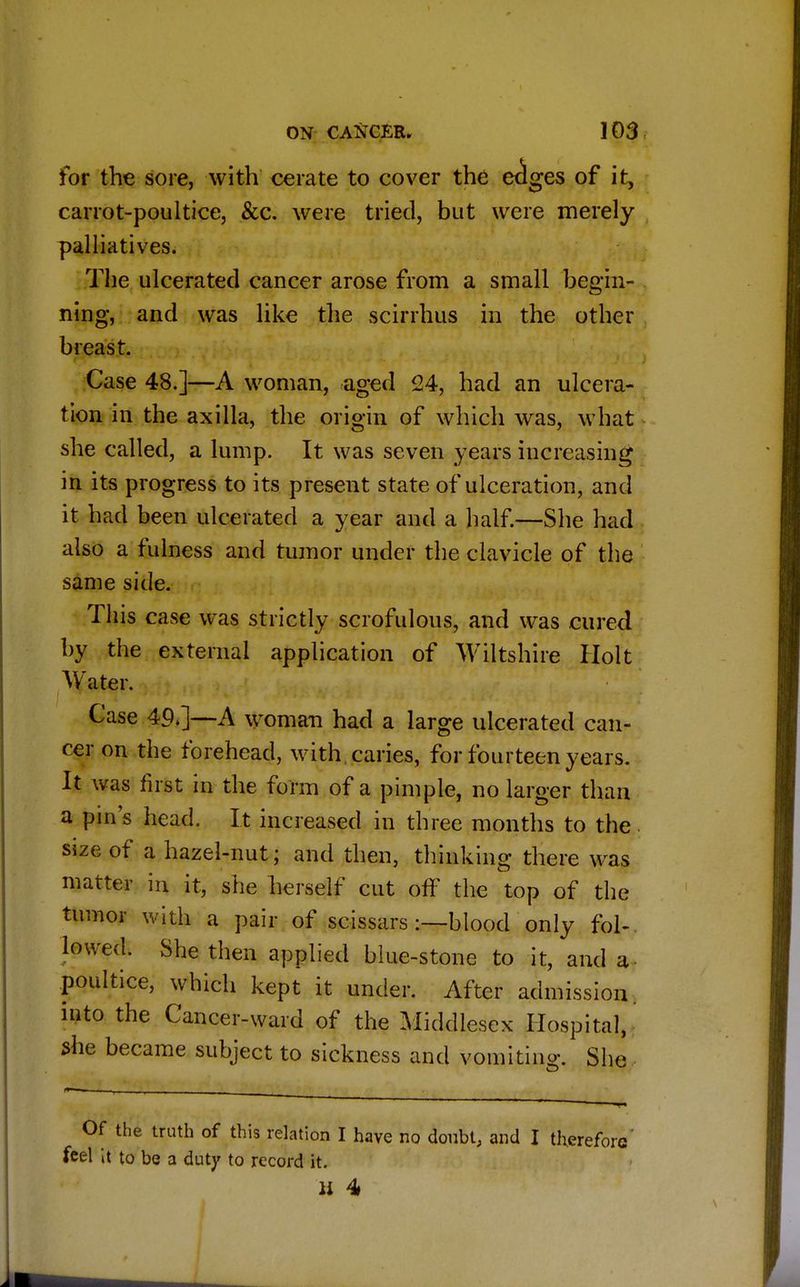for the sore, with cerate to cover the eclges of it, carrot-poultice, &c. were tried, but were merely palliatives. The ulcerated cancer arose from a small begin- ning, and was like the scirrhus in the other breast. Case 48.]—A woman, aged 24, had an ulcera- tion in the axilla, the origin of which was, what she called, a lump. It was seven years increasing in its progress to its present state of ulceration, and it had been ulcerated a year and a half.—She had also a fulness and tumor under the clavicle of the same side. This case was strictly scrofulous, and was cured by the external application of Wiltshire Holt Water. Case 49>]—A woman had a large ulcerated can- cer on the forehead, with caries, for fourteen years. It was first in the form of a pimple, no larger than a pin's head. It increased in three months to the size of a hazel-nut; and then, thinking there was matter in it, she herself cut off the top of the tumor with a pair of scissars:—blood only fol- lowed. She then applied blue-stone to it, and a poultice, which kept it under. After admission, into the Cancer-ward of the Middlesex Hospital, she became subject to sickness and vomiting She Of the truth of this relation I have no doubt, and I therefore' feel it to be a duty to record it. u 4