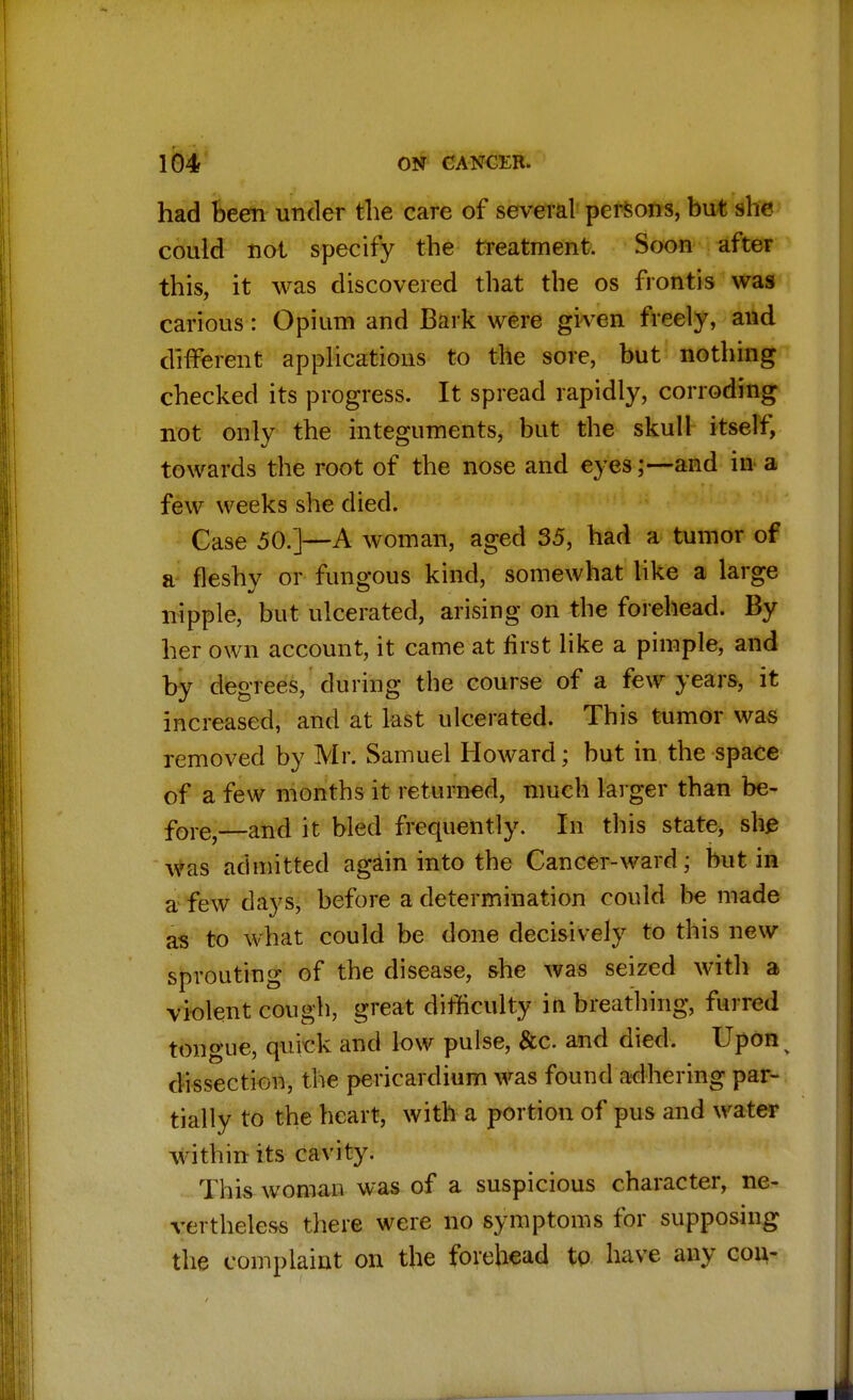 had been under the care of several persons, but she could not specify the treatment. Soon after this, it was discovered that the os frontis was carious: Opium and Bark were given freely, and different applications to the sore, but nothing checked its progress. It spread rapidly, corroding not only the integuments, but the skull itself, towards the root of the nose and eyes;—and in a few weeks she died. Case 50.]—A woman, aged 35, had a tumor of a fleshy or fungous kind, somewhat like a large nipple, but ulcerated, arising on the forehead. By her own account, it came at first like a pimple, and by degrees, during the course of a few years, it increased, and at last ulcerated. This tumor was removed by Mr. Samuel Howard; but in the space of a few months it returned, much larger than be- fore—and it bled frequently. In this state, she Was admitted again into the Cancer-ward; but in a5 few days, before a determination could be made as to what could be done decisively to this new sprouting of the disease, she was seized with a violent cough, great difficulty inbreathing, furred tongue, quick and low pulse, &c and died. Upon dissection, the pericardium was found adhering par- tially to the heart, with a portion of pus and water within its cavity. This woman was of a suspicious character, ne- vertheless there were no symptoms for supposing the complaint on the forehead to have any con-