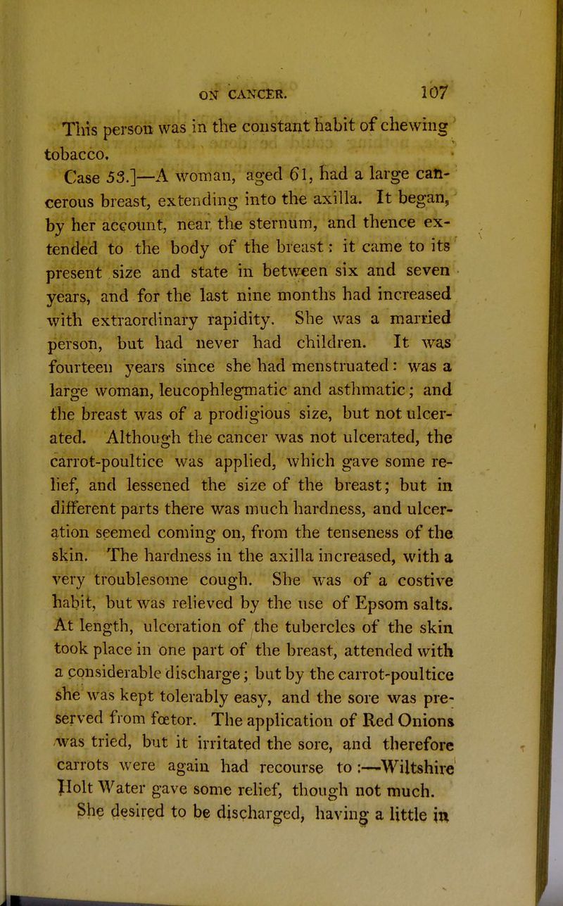 This person was in the constant habit of chewing tobacco. Case 55.]-—A woman, aged 61, had a large can- cerous breast, extending into the axilla. It began, by her account, near the sternum, and thence ex- tended to the body of the breast: it came to its present size and state in between six and seven years, and for the last nine months had increased with extraordinary rapidity. She was a married person, but had never had children. It was fourteen years since she had menstruated: was a large woman, leucophlegmatic and asthmatic; and the breast was of a prodigious size, but not ulcer- ated. Although the cancer was not ulcerated, the carrot-poultice was applied, which gave some re- lief, and lessened the size of the breast; but in different parts there was much hardness, and ulcer- ation seemed coming on, from the tenseness of the skin. The hardness in the axilla increased, with a very troublesome cough. She was of a costive habit, but was relieved by the use of Epsom salts. At length, ulceration of the tubercles of the skin took place in one part of the breast, attended with a considerable discharge; but by the carrot-poultice she was kept tolerably easy, and the sore was pre- served from fcetor. Tbe application of Red Onions was tried, but it irritated the sore, and therefore carrots were again had recourse to :—Wiltshire Ilolt Water gave some relief, though not much. She desired to be discharged, hUving a little in