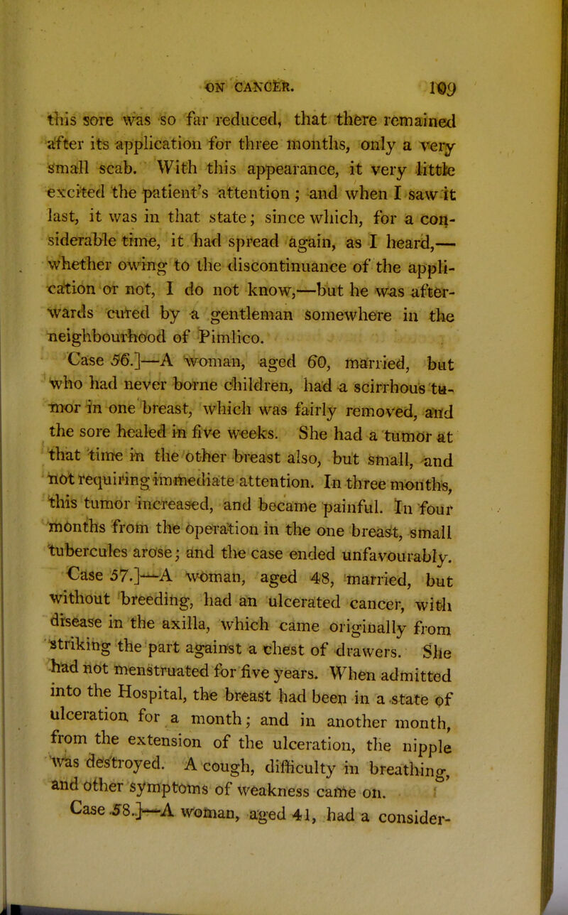 ON CAXCER. XQ<) this sore was so far reduced, that there remained after its application for three months, only a very small scab. With this appearance, it very little excited the patient's attention ; and when I saw it last, it was in that state; since which, for a con- siderable time, it had spread again, as I heard,— whether owing to the discontinuance of the appli- cation or not, I do not know,—but he was after- wards cured by a gentleman somewhere in the neighbourhood of Pimlico. Case 56.]—A woman, aged 60, married, but who had never borne children, had a scirrhous tu- mor in one breast, which was fairly removed, and the sore healed in five weeks. She had a tumor at that time in the other breast also, but small, and not requiring immediate attention. In three months, this tumor increased, and became painful. In four months from the operation in the one breast, small tubercules arose; and the case ended unfavourably. Case 57.]—A woman, aged 48, married, but without breeding, had an ulcerated cancer, with disease in the axilla, which came originally from striking the part against a chest of drawers. She had not menstruated for five years. When admitted into the Hospital, the breast had beep in a state of ulceration for a month; and in another month, from the extension of the ulceration, the nipple was destroyed. A cough, difficulty in breathing, and other symptoms of weakness came on. Case .58.] A woman, aged 41, had a consider-