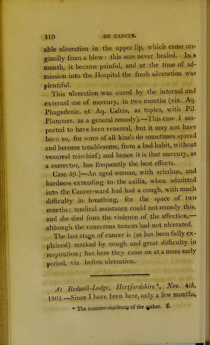 able ulceration in the upper lip, which came ori- ginally from a blow: this sore never healed. In a month, it became painful, and at the time of ad- mission into the Hospital the fresh ulceration was plentiful. This ulceration was cured by the internal and external use of mercury, in two months (viz. Aq. Phagedenic, et Aq. Calcis, as topics, with Pil. Plummer. as a general remedy).—This case I sus- pected to have been venereal, but it may not have been so, for sores of all kinds do sometimes spread and become troublesome, from a bad habit, without venereal mischief; and hence it is that mercury, as a corrector, has frequently the best effects. Case 59.]—An aged woman, with scirrhus, and hardness extending to the axilla, when admitted into the Cancer-ward had had a cough, with much difficulty in breathing, for the space of two months; medical assistance could not remedy this, and she died from the violence of the affection,— although the cancerous tumors had not ulcerated. The last stage of cancer is (as has been fully ex- plained) marked by cough and great difficulty in respiration; but here they came on at a more early period, viz. before ulceration. . At Bedwell-Lodge, Hertfordshire*, Nov. Uh, 1805.—Since I have been here, only a few months, * The summer-residencs of the j^thor. E.