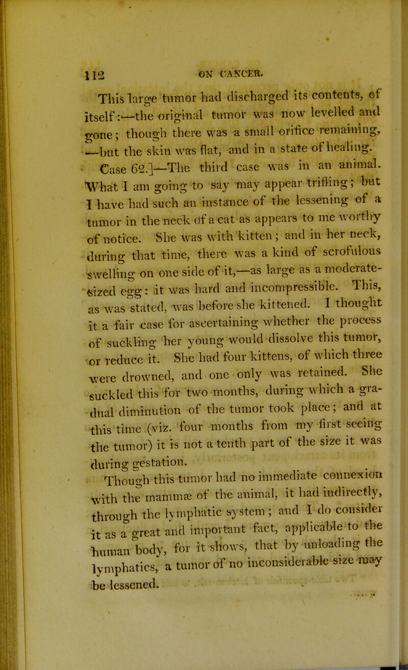 This large tumor had discharged its contents, of itself:—the original tumor was now levelled and fone; though there was a small orifice remaining, —but the skin was flat, and in a state of healing. Case 62.]—The third case was in an animal. What I am going to say may appear trifling; but I have had such an instance of the lessening of a tumor in the neck of a cat as appears to me worthy of notice. She was with kitten; and in her neck, during that time, there was a kind of scrofulous swelling on one side of it,—as large as a moderate- sized egg: it was hard and incompressible. This, as was stated, was before she kittened. I thought it a fair case for ascertaining whether the process of suckling her young would dissolve this tumor, ov reduce ft. She had four kittens, of which three were drowned, and one only was retained. She suckled this for two months, during which a gra- dual diminution of the tumor took place; and at this time (viz. four months from my first seeing the tumor) it is not a tenth part of the size it was during gestation. Though this tumor had no immediate connexion with the mammae of the animal, it had indirectly, through the lymphatic system ; and I do consider it as a%reat and important fact, applicable to the human body, for it shows, that by unloading the lymphatics, a tumor of no inconsiderable size may be lessened.