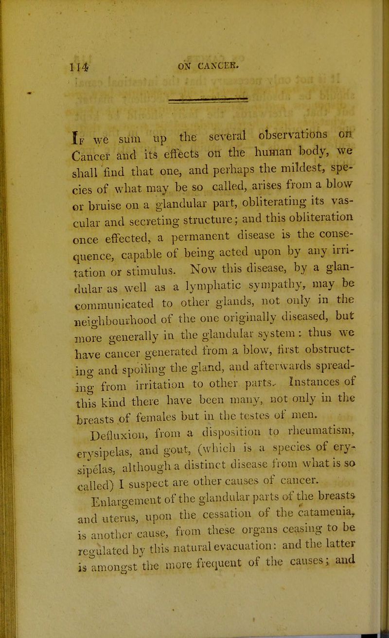 If we sum up the several observations on Cancer and its effects on the human body, we shall find that one, and perhaps the mildest, spe- cies of what may be so called, arises from a blow or bruise on a glandular part, obliterating its vas- cular and secreting structure; and this obliteration once effected, a permanent disease is the conse- quence, capable of being acted upon by any irri- tation or stimulus. Now this disease, by a glan- dular as well as a lymphatic sympathy, may be communicated to other glands, not only in the neighbourhood of the one originally diseased, but more generally in the glandular system : thus we have cancer generated from a blow, first obstruct- ing and spoiling the gland, and afterwards spread- in^- from irritation to other parts. Instances of this kind there have been many, not only in the breasts .of females but in the testes of men. Deiluxion, from a disposition to rheumatism, erysipelas, and gout, (which is a species of ery- sipelas, although a distinct disease from what is so called) I suspect are other causes of cancer. ' Enlargement of the glandular parts of the breasts and utems, upon the cessation of the catamenia, is another cause, from these organs ceasing to be reoulated by this natural evacuation: and the latter istmongst the more frequent of the causes; and