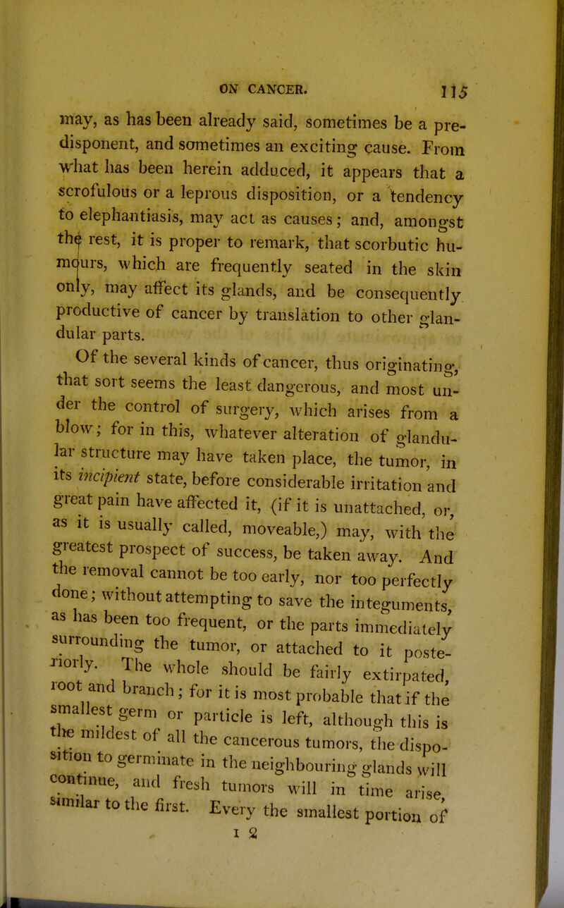 may, as has been already said, sometimes be a pre- disponent, and sometimes an exciting cause. From what has been herein adduced, it appears that a scrofulous or a leprous disposition, or a tendency to elephantiasis, may act as causes; and, amongst th<j! rest, it is proper to remark, that scorbutic hu- mdurs, which are frequently seated in the skin only, may affect its glands, and be consequently productive of cancer by translation to other glan- dular parts. Of the several kinds of cancer, thus originating, that sort seems the least dangerous, and most un- der the control of surgery, which arises from a blow; for in this, whatever alteration of glandu- lar structure may have taken place, the tumor, in its incipient state, before considerable irritation and great pain have afTected it, (if it is unattached, or as it is usually called, moveable,) may, with the greatest prospect of success, be taken away. And the removal cannot be too early, nor too perfectly done; without attempting to save the integuments, as has been too frequent, or the parts immediately surrounding the tumor, or attached to it poste- riorly. The whole should be fairly extirpated, root and branch; for it is most probable that if the smallest germ or particle is left, although this is the mildest of all the cancerous tumors, the dispo- sition to germinate in the neighbouring glands will continue, and fresh tumors will in time arise to the first. Every the smallest portion of