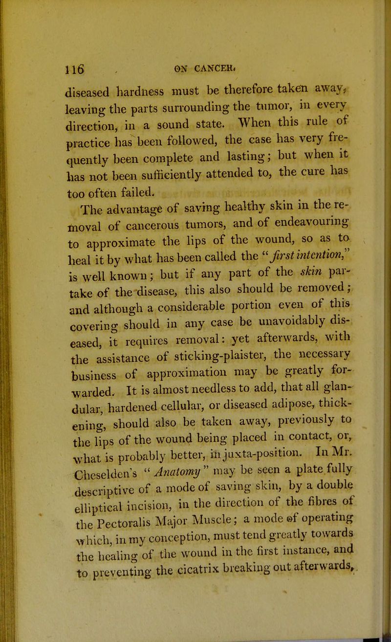 diseased hardness must be therefore taken away, leaving the parts surrounding the tumor, in every direction, in a sound state. When this rule of practice has been followed, the case has very fre- quently been complete and lasting; but when it has not been sufficiently attended to, the cure has too often failed. The advantage of saving healthy skin in the re- moval of cancerous tumors, and of endeavouring to approximate the lips of the wound, so as to heal it by what has been called the  first intention is well known; but if any part of the skin par- take of the disease, this also should be removed; and although a considerable portion even of this covering should in any case be unavoidably dis- eased, it requires removal: yet afterwards, with the assistance of sticking-plaister, the necessary business of approximation may be greatly for- warded. It is almost needless to add, that all glan- dular, hardened cellular, or diseased adipose, thick- ening, should also be taken away, previously to the Hps of the wound being placed in contact, or, what is probably better, in juxta-position. In Mr. Cheseldcns  Anatomy may be seen a plate fully descriptive of a mode of saving skin, by a double elliptical incision, in the direction of the fibres of the Pectoralis Major Muscle; a mode ©f operating which, in my conception, must tend greatly towards the healing of the wound in the first instance, and to preventing the cicatrix breaking out afterwards,