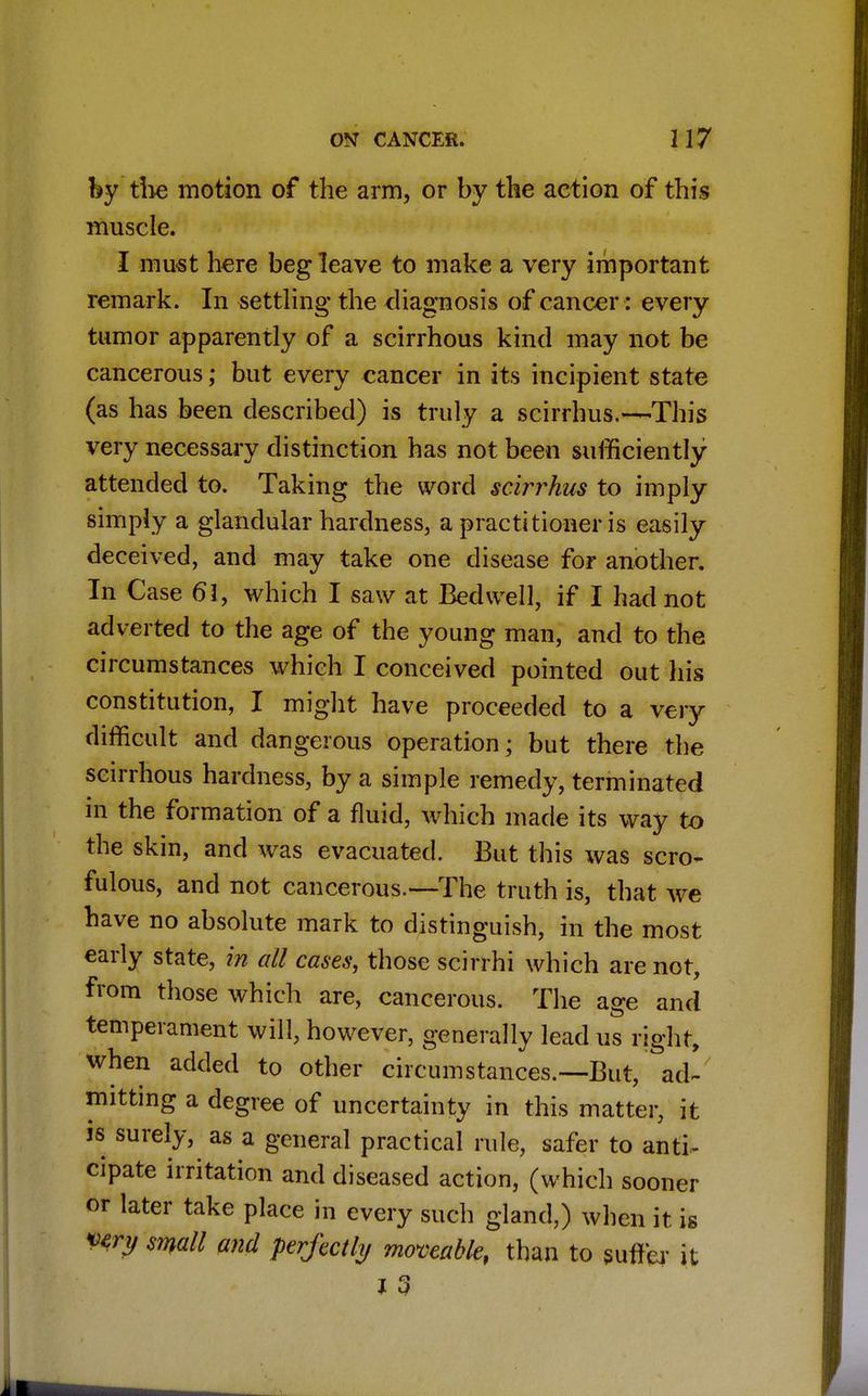 by the motion of the arm, or by the action of this muscle. I must here beg leave to make a very important remark. In settling the diagnosis of cancer: every tumor apparently of a scirrhous kind may not be cancerous; but every cancer in its incipient state (as has been described) is truly a scirrhus.—This very necessary distinction has not been sufficiently attended to. Taking the word scirrhus to imply- simply a glandular hardness, a practitioner is easily- deceived, and may take one disease for another. In Case 61, which I saw at Bed well, if I had not adverted to the age of the young man, and to the circumstances which I conceived pointed out his constitution, I might have proceeded to a very difficult and dangerous operation; but there the scirrhous hardness, by a simple remedy, terminated in the formation of a fluid, which made its way to the skin, and was evacuated. But this was scro- fulous, and not cancerous.—The truth is, that we have no absolute mark to distinguish, in the most early state, in all cases, those scirrhi which are not, from those which are, cancerous. The age and temperament will, however, generally lead us right, when added to other circumstances.—-But, ad- mitting a degree of uncertainty in this matter, it js surely, as a general practical rule, safer to anti- cipate irritation and diseased action, (which sooner or later take place in every such gland,) when it is Wry small and perfectly moveable, than to suffer it i 3
