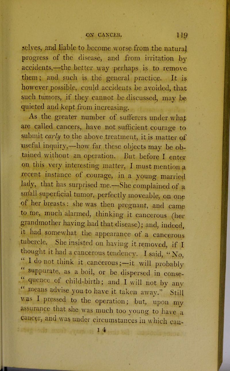I ON CANCER. ] 19 selves, and liable to become worse from the natural progress of the disease, and from irritation by accidents,—the better way perhaps is to remove them; and such is the general practice. It is however possible, could accidents be avoided, that such tumors, if they cannot be discussed, may be quieted and kept from increasing. As the greater number of sufferers under what are called cancers, have not sufficient courage to submit early to the above treatment, it is matter of useful inquiry,—how far these objects may be ob- tained without an operation. But before I enter on this very interesting matter, I must mention a recent instance of courage, in a young married lady, that has surprised me.—She complained of a small superficial tumor, perfectly moveable, on one of her breasts: she was then pregnant, and came to me, much alarmed, thinking it cancerous (her grandmother having had that disease); and, indeed, it had somewhat the appearance of a cancerous tubercle. She insisted on having it removed, if I thought it had a cancerous tendency. I said,  No,  I do not think it cancerousit will probably  suppurate, as a boil, or be dispersed in conse- J, quence of child-birth; and I will not by any  means advise you to have it taken away. Still was I pressed to the operation; but, upon my assurance that she was much too young to have a cancer, and was under circumstances in which cau-