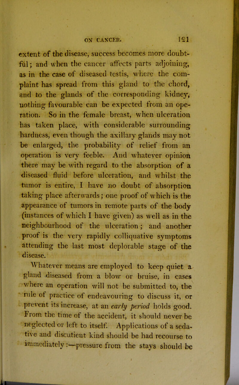 extent of the disease, success becomes more doubt- ful ; and when the cancer affects parts adjoining, as in the case of diseased testis, where the com- plaint has spread from this gland to the chord, and to the glands of the corresponding kidney, nothing favourable can be expected from an ope- ration. So in the female breast, when ulceration has taken place, with considerable surrounding hardness, even though the axillary glands may not be enlarged, the probability of relief from an operation is very feeble. And whatever opinion there may be with regard to the absorption of a diseased fluid before ulceration, and whilst the tumor is entire, I have no doubt of absorption taking place afterwards; one proof of which is the appearance of tumors in remote parts of the body (instances of which I have given) as well as in the neighbourhood of the ulceration; and another proof is the very rapidly colliquative symptoms attending the last most deplorable stage of the disease. Whatever means are employed to keep quiet a gland diseased from a blow or bruise, in cases where an operation will not be submitted to, the rule of practice of endeavouring to discuss it, or prevent its increase, at an early period holds good. From the time of the accident, it should never be neglected or left to itself. Applications of a seda- tive and discutient kind should be had recourse to immediately pressure from the stays should be