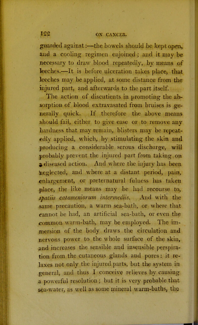 guarded against:—the bowels should be kept open, and a cooling regimen enjoined; and it may be necessary to draw blood repeatedly, by means of leeches.—It is before ulceration takes place, that leeches may be applied, at some distance from the injured part, and afterwards to the part itself. The action of discutients in promoting the ab- sorption of blood extravasated from bruises is ge- nerally quick. If therefore the above means should fail, either to give ease or to remove any hardness that may remain, blisters may be repeat- edly applied, which, by stimulating the skin and producing a considerable serous discharge, will probably prevent the injured part from taking on i diseased action. And where the injury has been neglected, and where at a distant period, pain, enlargement, or preternatural fulness has taken place, the like means may be had recourse to, spatils catameniorum intermediis. And with the same precaution, a warm sea-bath, or where that cannot be had, an artificial sea-bath, or even the common warm-bath, may be employed. The im- mersion of the body draws the circulation and nervous power to the whole surface of the skin, and increases the sensible and insensible perspira- tion from the cutaneous glands and pores: it re- laxes not only the injured parts, but the system in general, and thus I conceive relieves by causing a powerful resolution; but it is very probable that sea-water, as well as some mineral warm-baths, the