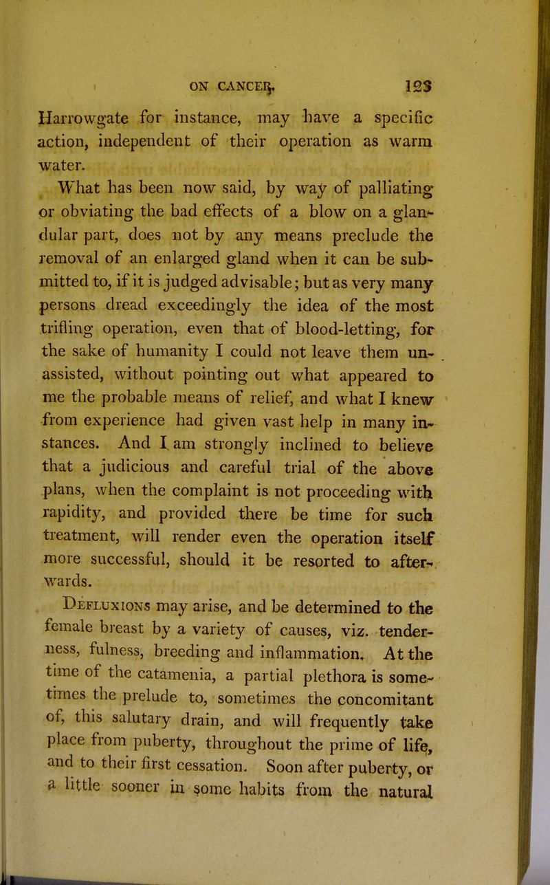 Harrowgate for instance, may have a specific action, independent of their operation as warm water. What has been now said, by way of palliating or obviating the bad effects of a blow on a glan* dular part, does not by any means preclude the removal of an enlarged gland when it can be sub- mitted to, if it is judged advisable; but as very many persons dread exceedingly the idea of the most trifling operation, even that of blood-letting, for the sake of humanity I could not leave them un- assisted, without pointing out what appeared to me the probable means of relief, and what I knew from experience had given vast help in many in- stances. And I. am strongly inclined to believe that a judicious and careful trial of the above plans, when the complaint is not proceeding with rapidity, and provided there be time for such treatment, will render even the operation itself more successful, should it be resorted to after- wards. Defluxions may arise, and be determined to the female breast by a variety of causes, viz. tender- ness, fulness, breeding and inflammation, At the time of the catamenia, a partial plethora is some- times the prelude to, sometimes the concomitant of, this salutary drain, and will frequently take place from puberty, throughout the prime of life, and to their first cessation. Soon after puberty, or a little sooner in some habits from the natural