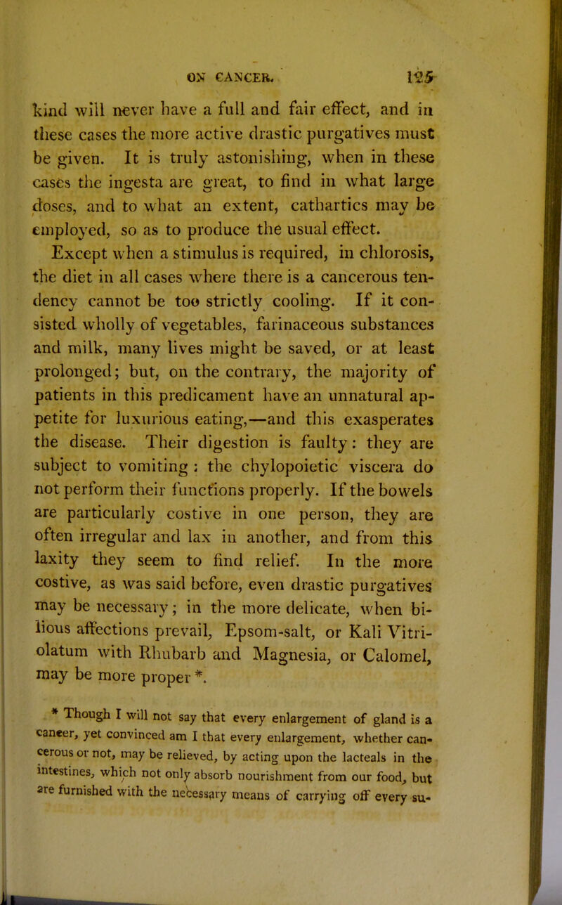 kind will never have a full and fair effect, and in these cases the more active drastic purgatives must be given. It is truly astonishing, when in these cases the ingesta are great, to find in what large doses, and to what an extent, cathartics may be employed, so as to produce the usual effect. Except when a stimulus is required, in chlorosis, the diet in all cases where there is a cancerous ten- dency cannot be too strictly cooling. If it con- sisted wholly of vegetables, farinaceous substances and milk, many lives might be saved, or at least prolonged; but, on the contrary, the majority of patients in this predicament have an unnatural ap- petite for luxurious eating,—and this exasperates the disease. Their digestion is faulty: they are subject to vomiting ; the chylopoietic viscera do not perform their functions properly. If the bowels are particularly costive in one person, they are often irregular and lax in another, and from this laxity they seem to find relief. In the more costive, as was said before, even drastic purgatives may be necessary; in the more delicate, when bi- lious affections prevail, Epsom-salt, or Kali Vitri- olatum with Rhubarb and Magnesia, or Calomel, may be more proper * * Though I will not say that every enlargement of gland is a cancer, yet convinced am I that every enlargement, whether can- cerous or not, may be relieved, by acting upon the lacteals in the intestines, which not only absorb nourishment from our food, but are furnished with the necessary means of carrying off every su-