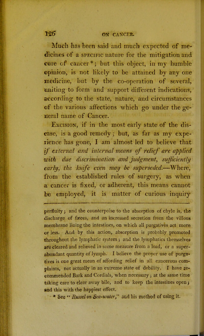Much has been said and much expected of me- dicines of a specific nature for the mitigation and cure of cancer*; but this object, in my humble opinion, is not likely to be attained by any one medicine, but by the co-operation of several, uniting to form and support different indications, according to the state, nature, and circumstances of the various affections which go under the ge- neral name of Cancer. Excision, if in the most early state of the dis- ease, is a good remedy; but, as far as my expe- rience has gone, I am almost led to believe that if external and internal means of relief are applied with due discrimination and judgment, sufficiently early, the knife even may be superseded.—Where, from the established rules of surgery, as when a cancer is fixed, or adherent, this means cannot be employed, it is matter of curious inquiry perfluity j and the counterpoise to the absorption of chyle is, the discharge of faeces, and an increased secretion from the villous membrane lining the intestines, on which all purgatives act more or less. And by this action, absorption is probably promoted throughout the lymphatic system; and the lymphatics themselves are cleared and relieved in some measure from a load, or a super- abundant quantity of lymph. I believe the proper use of purga- tives is one great mean of affording relief in all cancerous com- plaints, not actually in an extreme state of debility. I have re- commended Bark and Cordials, when necessary; at the same time taking care to clear away bile, and to keep the intestines open; and this with the happiest effect. * See Russel on Sea-water, and his method of using it.