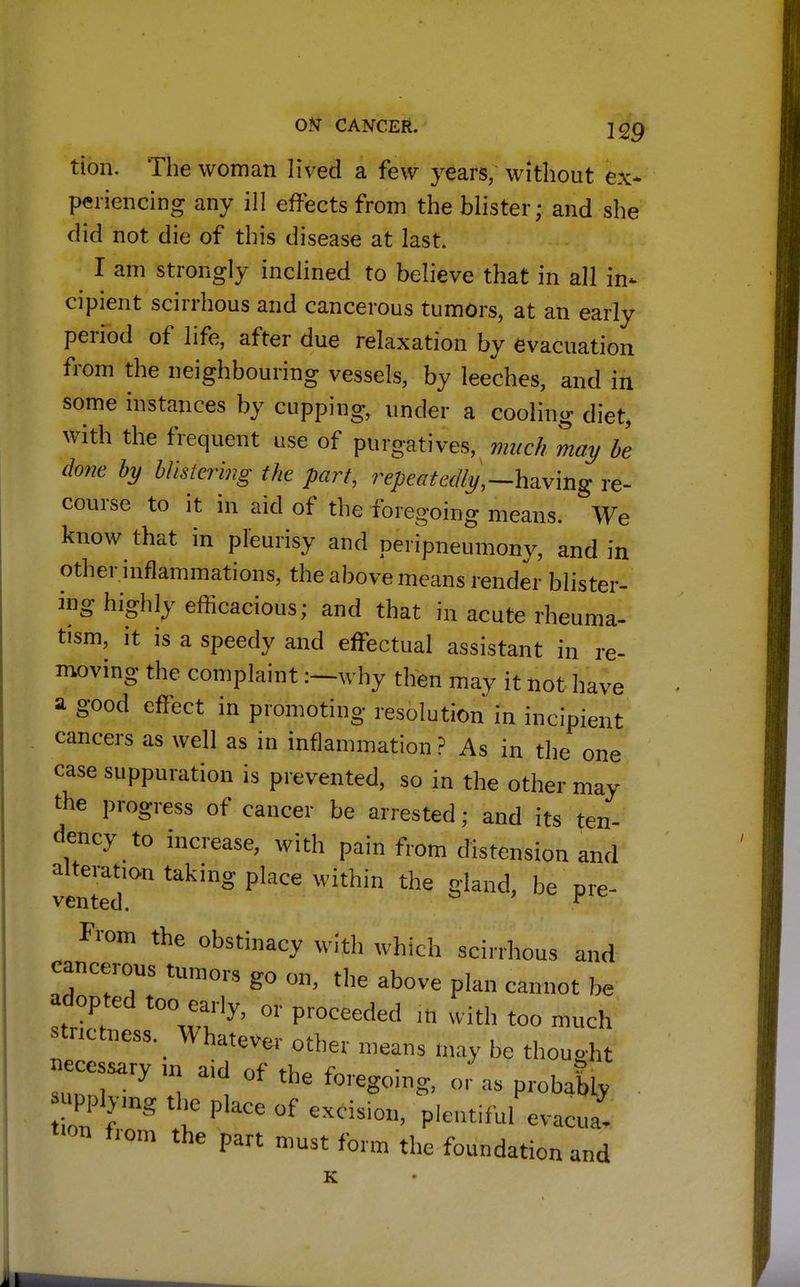 tion. The woman lived a few years, without ex* periencing any ill effects from the blister; and she did not die of this disease at last. I am strongly inclined to believe that in all in- cipient scirrhous and cancerous tumors, at an early period of life, after due relaxation by evacuation from the neighbouring vessels, by leeches, and in some instances by cupping, under a cooling diet, with the frequent use of purgatives, much may be done by blistering the part, repe&tedly^hsivlng re- course to it in aid of the foregoing means. We know that in pleurisy and peripneumony, and in other inflammations, the above means render blister- ing highly efficacious; and that in acute rheuma- tism, it is a speedy and effectual assistant in re- moving the complaint .—why then may it not have a good effect in promoting resolution in incipient cancers as well as in inflammation ? As in the one case suppuration is prevented, so in the other may the progress of cancer be arrested; and its ten- dency to increase, with pain from distension and vented^11 ^ W-in the S'land> be Pre From the obstinacy with which scirrhous and cancerous tumors go on, the above plan cannot be strut ^wt1^ °r Pr°Ceeded * With to0 —h strictness. ^ Whatever other means may be thought necessary m aid of the foregoing, or as probacy . pplymg the place of excision, plentiful'evacua turn from the part must form the foundation and K
