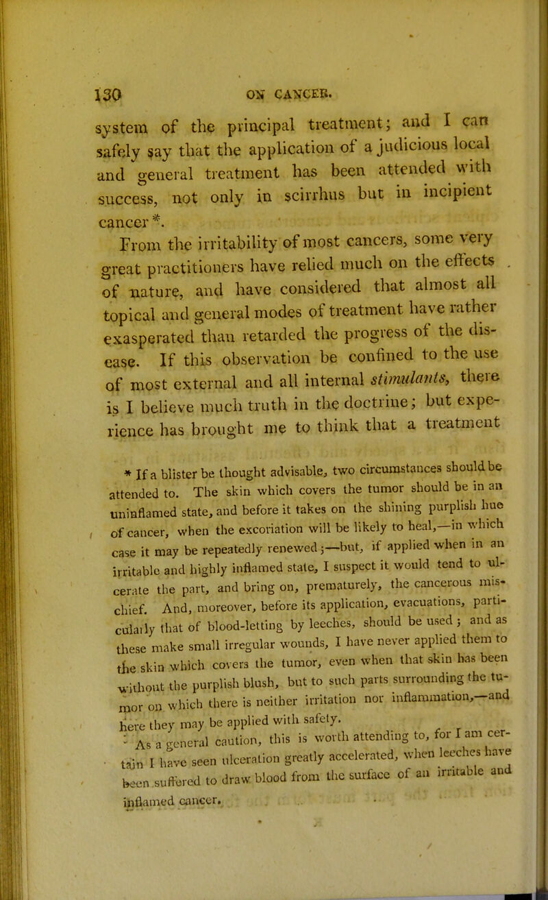 system of the principal treatment; and I can safely say that the application of a judicious local and general treatment has been attended with success, not only in scirrhus but in incipient cancer * From the irritability of most cancers, some very great practitioners have relied much on the effects . of nature, and have considered that almost all topical and general modes of treatment have rather exasperated than retarded the progress of the dis- ease. If this observation be confined to the use of most external and all internal stimulants, there i§ I believe much truth in the doctrine; but expe- rience has brought me to think that a treatment * If a blister be thought advisable, two circumstances should be attended to. The skin which covers the tumor should be in an uniaflamed state, and before it takes on the shining purplish hue of cancer, when the excoriation will be likely to heal,—in which case it may be repeatedly renewed 5—but, if applied when in an irritable and highly inflamed state, I suspect it would tend to ul- cerate the part, and bring on, prematurely, the cancerous mis- chief. And, moreover, before its application, evacuations, parti- culaily that of blood-letting by leeches, should be used j and as these make small irregular wounds, I have never applied them to the skin which covers the tumor, even when that skin has been vithout the purplish blush, but to such parts surrounding the tu- mor on which there is neither irritation nor innammation,-and here they may be applied with safety. : As a .cneral caution, this is worth attending to, for I am cer- ■ tain I have seen ulceration greatly accelerated, when leeches have been suffered to draw blood from the surface of an irritable and inflamed cancer. /