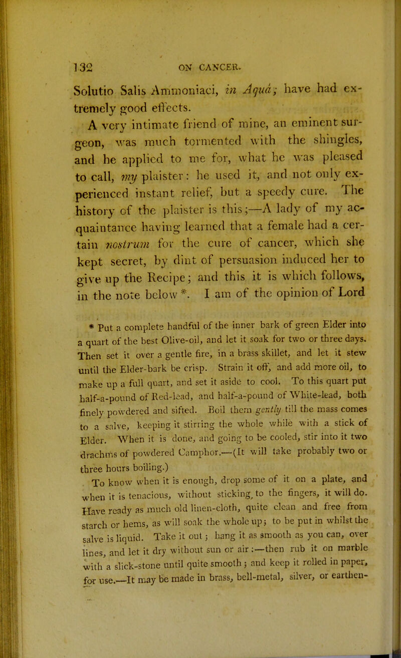Solutio Salis Ammoniaci, in Aqua; have had ex- tremely good effects. A very intimate friend of mine, an eminent sur- geon, was much tormented with the shingles, and he applied to me for, what he was pleased to call, my plaister: he used it, and not only ex- perienced instant relief, but a speedy cure. The history of the plaister is this;—A lady of my ac- quaintance having learned that a female had a cer- tain nostmm for the cure of cancer, which she kept secret, by dint of persuasion induced her to give up the Recipe; and this it is which follows, in the note below * I am of the opinion of Lord * Put a complete handful of the inner bark of green Elder into a quart of the best Olive-oil, and let it soak for two or three days. Then set it over a gentle fire, in a brass skillet, and let it stew until the Elder-bark be crisp. Strain it oft; and add more oil, to make up a full quart, and set it aside to cool. To this quart put half-a-pound of Red-lead, and half-a-pound of White-lead, both finely powdered and sifted. Boil them gently till the mass come3 to a salve, keeping it stirring the whole while with a stick of Elder. When it is done, and going to be cooled, stir into it two drachms of powdered Camphor.—(It will take probably two or three hours boiling.) To know when it is enough, drop some of it on a plate, and when it is tenacious, without sticking, to the fingers, it will do. Have ready as much old linen-cloth, quite clean and free from starch or hems, as will soak the whole up j to be put in whilst the salve is liquid. Take it out; hang it as smooth as you can, over lines, and let it dry without sun or air:—then rub it on marble with'a slick-stone until quite smooth ; and keep it rolled in paper, for use.—It may be made in brass, bell-metal, silver, or earthen-