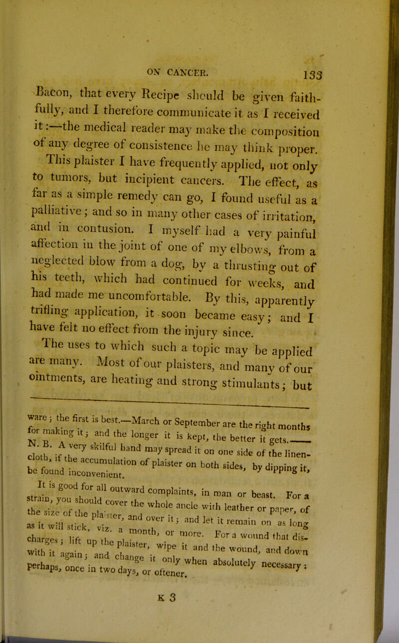 Bacon, that every Recipe should be given faith- fully, and I therefore communicate it as I received it :—the medical reader may make the composition of any degree of consistence he may think proper. Thisplaister I have frequently applied, not only to tumors, but incipient cancers. The effect, as far as a simple remedy can go, I found useful as a palliative ; and so in many other cases of irritation, and in contusion. I myself had a very painful affection in the joint of one of my elbows, from a neglected blow from a dog, by a thrusting out of his teeth, which had continued for weeks, and had made me uncomfortable. By this, apparently trifling application, it soon became easy; and I have felt no effect from the injury since. The uses to which such a topic may be applied are many. Most of our plaisters, and many of our ointments, are heating and strong stimulants • but ware ■ the first is best.-March or September are the right month, for making lt , and the longer it is Kept, the better it get,-! doth * if r7 ! hand SFead h °° °nC Side 0f «*„- clotb, ,f the accumulatlon of pla.ster Qn bQth be found inconvenient. u4'P«ng u> JlnvTst1,? °UtWard C°mplaintS' in man or *•* a ^WJar ***** —