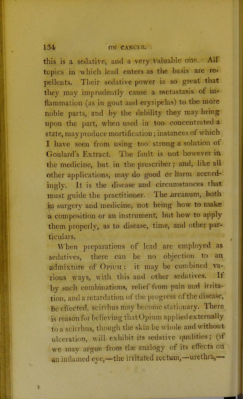 this is a sedative, and a very valuable one, All topics in which lead enters as the basis are re- pellents. Their sedative power is so great that they may imprudently cause a metastasis of in- flammation (as in gout and erysipelas) to the more noble parts, and by the debility they may bring upon the part, when used in too concentrated a state, may produce mortification; instances of which I have seen from using too strong a solution ot Goulard's Extract. The fault is not however in the medicine, but in the prescriber; and, like all other applications, may do good or harm accord- ingly. It is the disease and circumstances that muse guide the practitioner. The arcanum, both in surgery and medicine, not being how to make a composition or an instrument, but how to apply them properly, as to disease, time, and other par- ticulars. When preparations of lead are - employed as sedatives, there can be no objection to an admixture of Opium : it may be combined va- rious ways, with this and other sedatives. If by such combinations, relief from pain and irrita- tion, and a retardation of the progress of the disease, be effected, scirrhus may become stationary. There is reason for believing that Opium applied externally to a scirrhus, though the skin be whole and without ulceration, will exhibit its sedative qualities; (if we imy argue from the analogy of its effects on an inflamed eye,—the irritated rectum,—urethra,—-