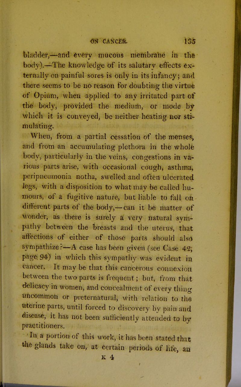 bladder,—and every mucous membrane in the body).—The knowledge of its salutary effects ex- ternally on painful sores is only in its infancy; and there seems to be no reason for doubting the virtue of Opium, when applied to any irritated part of the body, provided the medium, or mode by which it is conveyed, be neither heating nor sti- mulating. When, from a partial cessation of the menses, and from an accumulating plethora in the whole body, particularly in the veins, congestions in va- rious parts arise, with occasional cough, asthma, peripneumonia notha, swelled and often ulcerated legs, with a disposition to what may be called hu- mours, of a fugitive nature, but liable to fall on different parts of the body,—can it be matter of wonder, as there is surely a very natural sym- pathy between the breasts and the uterus, that affections of either of those parts should also sympathize?—A case has been given (see Case 4<2, page. 94) in which this sympathy was evident in cancer. It may be that this cancerous connexion between the two parts is frequent; but, from that delicacy in women, and concealment of every thing uncommon or preternatural, with relation to the uterine parts, until forced to discovery by pain and disease, it has not been sufficiently attended to by practitioners. In a portion of this work, it has been stated that the glands take on, at certain periods of life, an