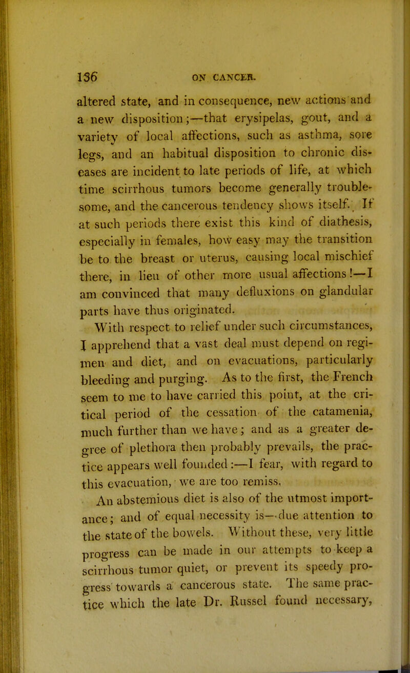 altered state, and in consequence, new actions and a new disposition;—that erysipelas, gout, and a variety of local affections, such as asthma, sore legs, and an habitual disposition to chronic dis- eases are incident to late periods of life, at which time scirrhous tumors become generally trouble- some, and the cancerous tendency shows itself. If at such periods there exist this kind of diathesis, especially in females, how easy may the transition be to the breast or uterus, causing local mischief there, in lieu of other more usual affections!—-I am convinced that many defluxions on glandular parts have thus originated. With respect to relief under such circumstances, I apprehend that a vast deal must depend on regi- men and diet, and on evacuations, particularly bleeding and purging. As to the first, the French seem to me to have carried this point, at the cri- tical period of the cessation of the catamenia, much further than we have; and as a greater de- gree of plethora then probably prevails, the prac- tice appears well founded :—I fear, with regard to this evacuation, we are too remiss, An abstemious diet is also of the utmost import- ance; and of equal necessity is—due attention to the state of the bowels. Without these, very little progress can be made in our attempts to keep a scirrhous tumor quiet, or prevent its speedy pro- gress towards a cancerous state. The same prac- tice which the late Dr. Russel found necessary,