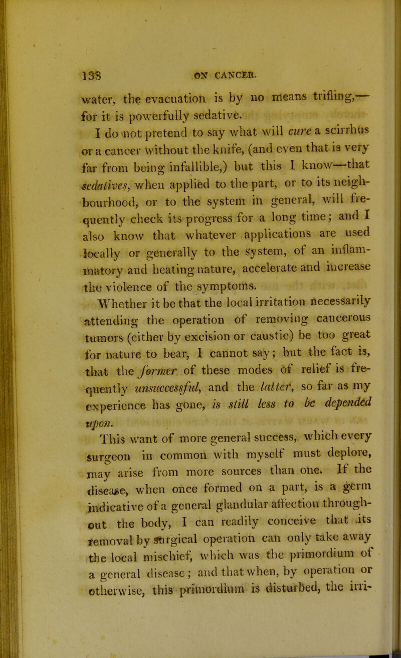 water, the evacuation is by no means trifling,— for it is powerfully sedative. I do not pretend to say what will cure a scirrhus or a cancer without the knife, (and even that is very far from being infallible,) but this I know—that sedatives, when applied to the part, or to its neigh- bourhood, or to the system in general, will fre- quently check its progress for a long time; and I also know that whatever applications are used locally or generally to the system, of an inflam- matory and heating nature, accelerate and increase the violence of the symptoms. Whether it be that the local irritation necessarily attending the operation of removing cancerous tumors (either by excision or caustic) be too great for nature to bear, I cannot say; but the fact is, that the former of these modes of relief is fre- quently unsuccessful, and the latter, so far as my experience has gone, is still less to be depended vpen. This want of more general success, which every surgeon in common with myself must deplore, may arise from more sources than one. If the disease, when once formed on a part, is a germ indicative of a general glandular affection through- out the body, I can readily conceive that .its removal by surgical operation can only take away the local mischief, which was the primordium of a general disease; and that when, by operation or otherwise, this primordium is disturbed, the in>