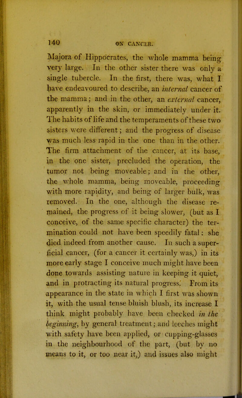 Majora of Hippocrates, the whole mamma being very large. In the other sister there was only a single tubercle. In the first, there was, what I have endeavoured to describe, an internal cancer of the mamma j and in the other, an external cancer, apparently in the skin, or immediately under it. The habits of life and the temperaments of these two sisters were different; and the progress of disease was much less rapid in the one than in the other. The firm attachment of the cancer, at its base, in the one sister, precluded the operation, the tumor not being moveable; and in the other, the whole mamma, being moveable, proceeding with more rapidity, and being of larger bulk, was removed. In the one, although the disease re- mained, the progress of it being slower, (but as I conceive, of the same specific character) the ter- mination could not have been speedily fatal: she died indeed from another cause. In such a super- ficial cancer, (for a cancer it certainly was,) in its more early stage I conceive much might have been done towards assisting nature in keeping it quiet, and in protracting its natural progress. From its appearance in the state in which I first was shown it, with the usual tense bluish blush, its increase I think might probably have been checked in the beginning, by general treatment; and leeches might with safety have been applied, or cupping-glasses in the neighbourhood of the part, (but by no means to it, or too near it,) and issues also might