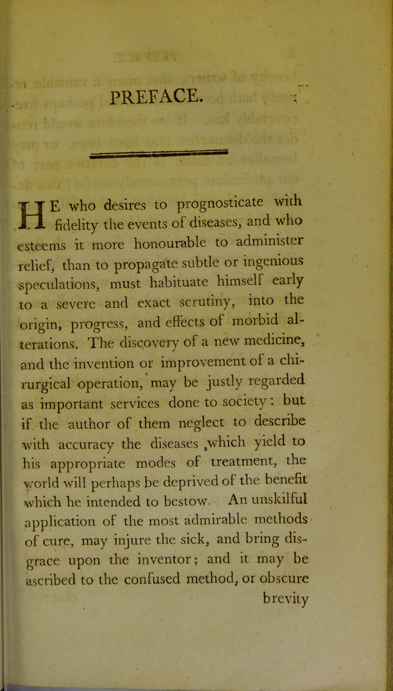 HE who desires to prognosticate with fidelity the events of diseases, and who esteems it more honourable to administer relief, than to propagate subtle or ingenious speculations, must habituate himself early to a severe and exact scrutiny, into the origin, progress, and effects of morbid al- terations. The discovery of a new medicine, and the invention or improvement of a chi- rurgical operation, * may be justly regarded as important services done to society: but if the author of them neglect to describe with accuracy the diseases .which yield to his appropriate modes of treatment, the Vv'orld will perhaps be deprived of the benefit which he intended to bestow. An unskilful application of the most admirable methods' of cure, may injure the sick, and bring dis- grace upon the inventor; and it may be ascribed to the confused method, or obscure brevity