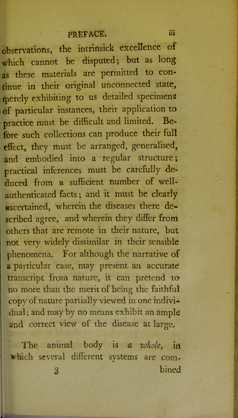 observations, the intrinsick excellence of which cannot be disputed; but as long as these materials are permitted to con- itinue in their original unconnected state, merely exhibiting to us detailed specimens . of particular instances, their application to practice must be difficult and limited. Be- fore such collections can produce their full effect, they must be arranged, generalised, and embodied into a regular structure; practical inferences must be carefully de- duced from a sufficient number of well- authenticated facts; and it must be clearly ascertained, wherein the diseases there de- scribed agree, and wherein they differ from others that are remote in their nature, but not very widely dissimilar in their sensible phenomena. For although the narrative of a particular case, may present an accurate transcript from nature, it can pretend to no more than the merit of being the faithful copy of nature partially viewed in one indivi- dual ; and may by no means exhibit an ample' and correct view of the disease at large. The animal body is a zvkole, iii >vhich several different systems are coni-