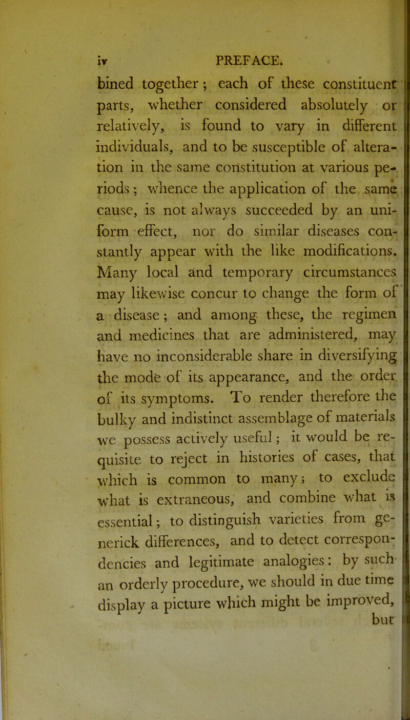 bined together; each of these constituent: parts, whether considered absolutely or relatively, is found to vary in different individuals, and to be susceptible of altera- tion in the same constitution at various pe- riods ; whence the application of the same cause, is not always succeeded by an uni- form effect, nor do similar diseases con- stantly appear with the like modifications. Many local and temporary circumstances may likewise concur to change the form of a disease; and among these, the regimen and medicines that are administered, may have no inconsiderable share in diversifying the mode of its appearance, and the order of its symptoms. To render therefore the bulky and indistinct assemblage of materials we possess actively useful; it would be re- quisite to reject in histories of cases, that which is common to many; to exclude what is extraneous, and combine what is essential; to distinguish varieties from ge- nerick differences, and to detect correspond dencies and legitimate analogies: by such an orderly procedure, we should in due time display a picture which might be improved, but