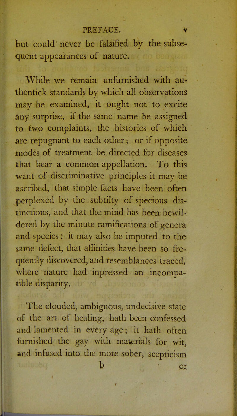 but could never be falsified by the subse- quent appearances of nature. While we remain unfurnished with au- thentick standards by which all observations may be examined, it ought not to excite any surprise, if the same name be assigned to two complaints, the histories of which are repugnant to each other; or if opposite modes of treatment be directed for diseases that bear a common appellation. To this want of discriminative principles it may be ascribed, that simple facts have been often perplexed by the subtilty of specious dis- tinctions, and that the mind has been bewil- dered by the minute ramifications of genera and species: it may also be imputed to the same defect, that affinities have been so fre- quently discovered, and resemblances traced, where nature had inpressed an incompa- tible disparity. The clouded, ambiguous, undecisive state of the art of healing, hath been confessed and lamented in every age; it hath often furnished the gay with materials for wit, and infused into the more sober, scepticism b • pr