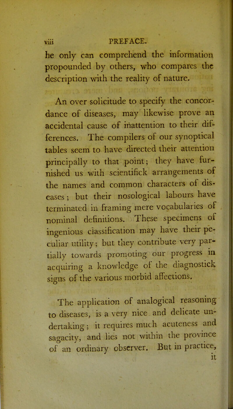 he only can comprehend the information propounded by others, who compares the description with the reality of nature. An over solicitude to specify the concor- dance of diseases, may likewise prove an accidental cause of inattention to their dif^ ferences. The compilers of our synoptical tables seem to have directed their attention principally to that point; they have fur- nished us with scientifick arrangements of the names and common characters of dis- eases ; but their nosological labours have terminated in framing mere vocabularies of nominal definitions. These specimens of ingenious classification may have their pe- culiar utility; but they contribute very par- tially towards promoting our progress m acquiring a knowledge of the diagnostick signs of the various morbid affections. The application of analogical reasoning to diseases, is a very nice and delicate un- dertaking ; it requires much acuteness and sagacity, and lies not within the province of an ordinary observer. But in practice.