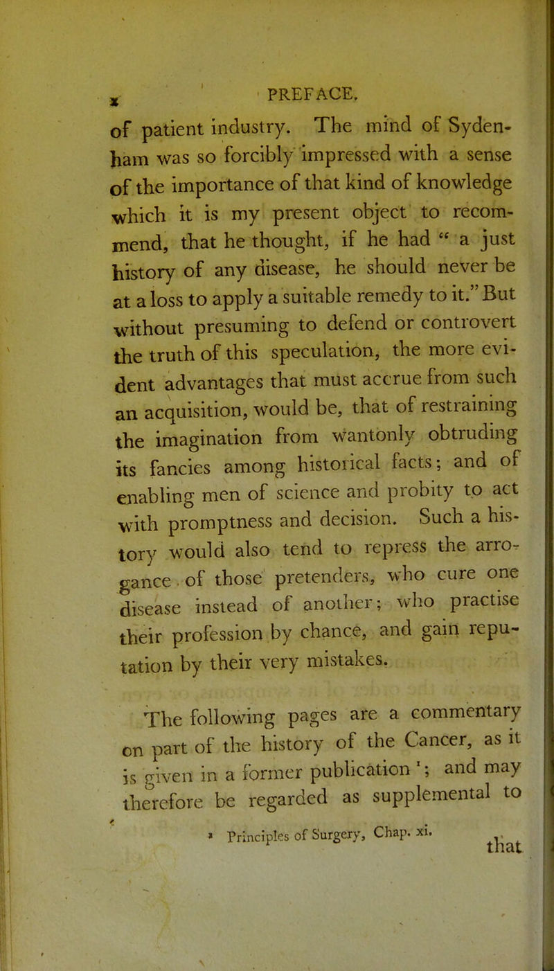 jj- ' PREFACE. of patient industry. The mind of Syden- ham was so forcibly impressed with a sense of the importance of that kind of knowledge which it is my present object to recom- mend, that he thought, if he had  a just history of any disease, he should never be at a loss to apply a suitable remedy to it. But without presuming to defend or controvert the truth of this speculation, the more evi- dent advantages that must accrue from such an acquisition, would be, that of restraining the imagination from wantonly obtruding its fancies among historical facts; and of enabling men of science and probity to act with promptness and decision. Such a his- tory would also tend to repress the arro- gance . of those pretenders, who cure one disease instead of another; who practise their profession by chance, and gain repu- tation by their very mistakes. The following pages are a commentary on part of the history of the Cancer, as it is riven in a former publication '; and may the^'refore be regarded as supplemental to » Principles of Surgery, Chap. xi.