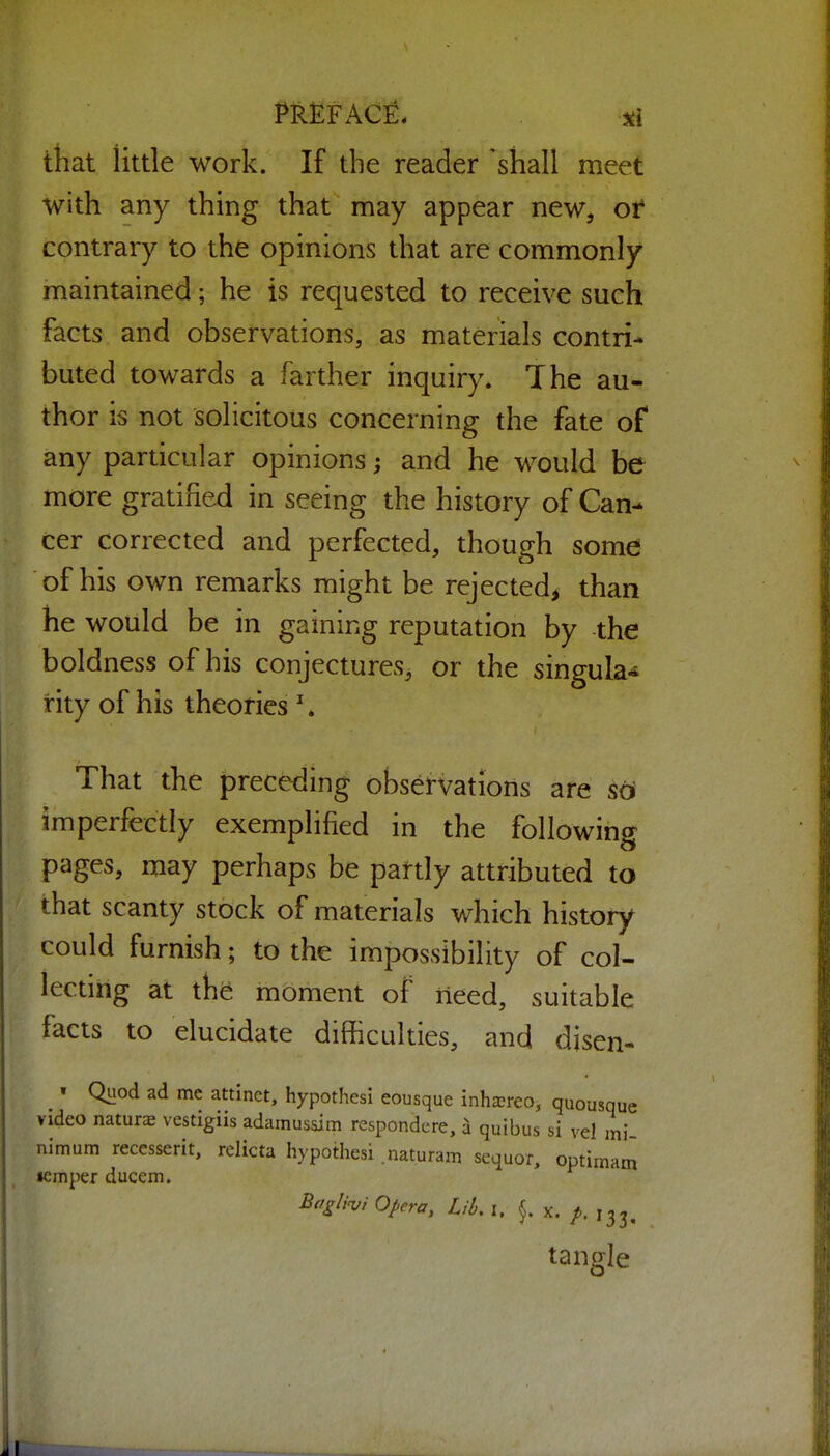 that little work. If the reader 'shall meet with any thing that may appear new, ot contrary to the opinions that are commonly maintained; he is requested to receive such facts and observations, as materials contri- buted towards a farther inquiry. The au- thor is not solicitous concerning the fate of any particular opinions; and he would be more gratified in seeing the history of Can- cer corrected and perfected, though somd of his own remarks might be rejected^ than he would be in gaining reputation by the boldness of his conjectures^ or the singula- rity of his theories ' * That the preceding observations are so imperfectly exemplified in the following pages, may perhaps be partly attributed to that scanty stock of materials which history could furnish; to the impossibility of col- lecting at the moment of lieed, suitable facts to elucidate difficulties, and disen- ^ • Quod ad me attinet, hypothesi eousque inha?reo, quousque video nature vestigiis adamussim respondere, d quibus si vel mi- nimum recesserit, relicta hypothesi .naturam sequor, optirnam •emper ducem. Ba^/iv/ Opera, Lib, i. }. X. /. 133, tangle