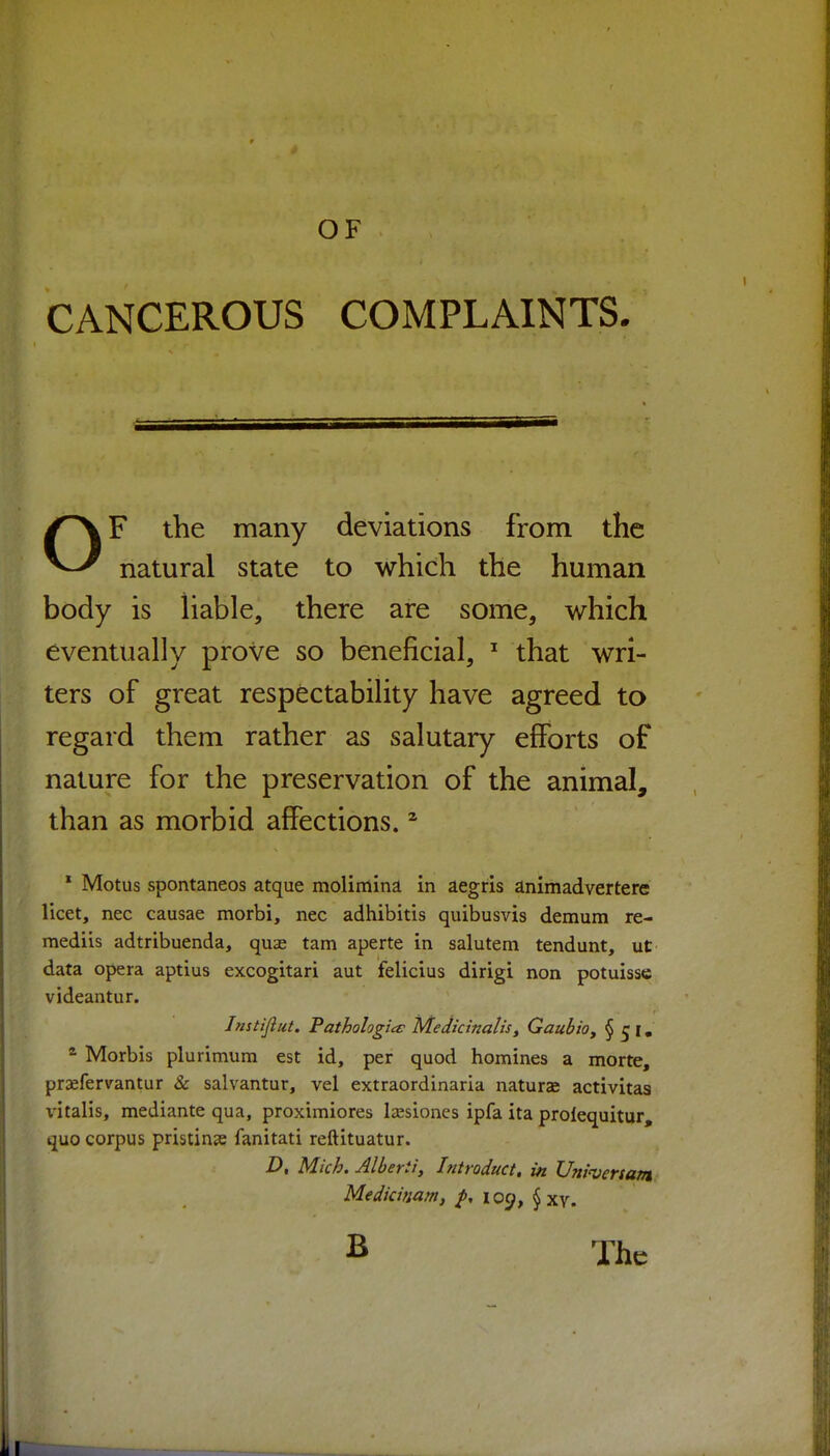 CANCEROUS COMPLAINTS. OF the many deviations from the natural state to which the human body is liable, there are some, which eventually prove so beneficial, that wri- ters of great respectability have agreed to regard them rather as salutary efforts of nature for the preservation of the animal, than as morbid affections. ^ * Motus spontaneos atque molimina in aegris animadvertere licet, nec causae morbi, nec adhibitis quibusvis demum re- mediis adtribuenda, quse tarn aperte in salutem tendunt, ut data opera aptius excogitari aut jfelicius dirigi non potuisse videantur. Jnstijiut. Fathologia: Medicinalis^ QaubtOy §51. Morbis plurimum est id, per quod homines a morte, praefervantur & salvantur, vel extraordinaria naturae activitas x'italis, mediante qua, proximiores Isesiones ipfa ita prolequitur, quo corpus pristine fanitati reftituatur. Z), Mich. Albert!, Introduct, in Uni'venani Medicinam, loc;, § xy. B The