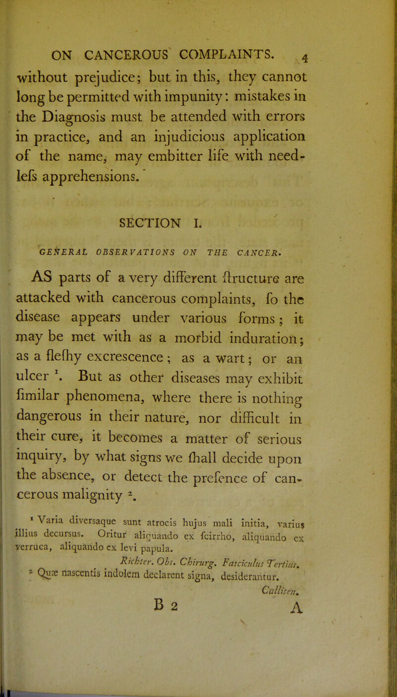 without prejudice; but in this, they cannot long be permitted with impunity: mistakes in the Diao[nosis must be attended with errors in practice, and an injudicious application of the name, may embitter life with need- lefs apprehensions. SECTION I. GENERAL OBSERVATIONS ON THE CANCER. AS parts of a very different ftructure are attacked with cancerous complaints, fo the disease appears under various forms; it may be met with as a morbid induration; as a flelhy excrescence ; as a wart; or an ulcer \ But as other diseases may exhibit fimilar phenomena, where there is nothing dangerous in their nature, nor difficult in their cure, it becomes a matter of serious inquiry, by what signs we (hall decide upon the absence, or detect the prefence of can^ cerous malignity \ « Varia diversaque sunt atrocis hujus mali initia, variu? illius decursus. Oritur aliouando ex fcirrho, aliquando ex verruca, aliquando cx levi papula. Richter. Obs. Chirurg. Fasciculus Tertius^ ^ Qnx nascentis indolera declarent signa, desiderantur. B2 A I