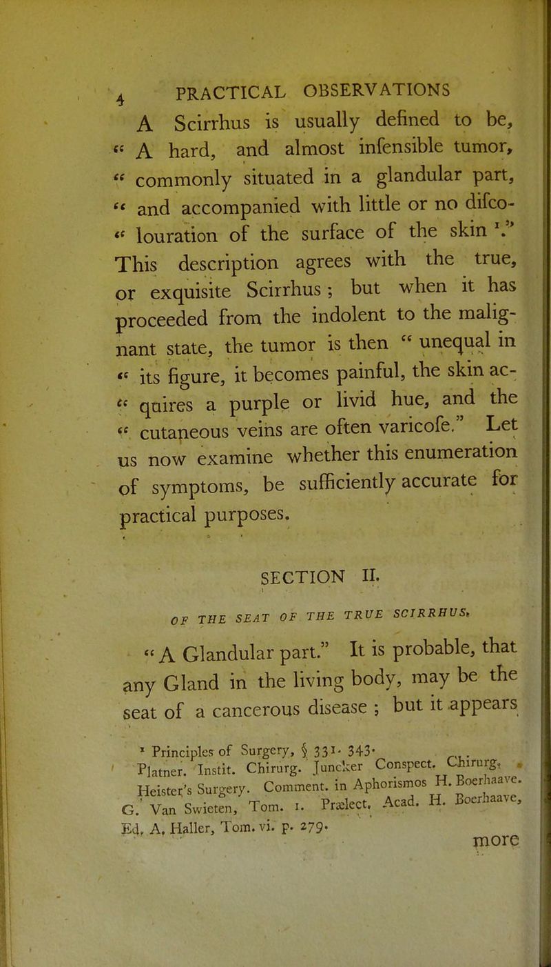 A Scirrhus is usually defined to be, A hard, and almost infensible tumor, commonly situated in a glandular part, and accompanied with little or no difco- *^ louration of the surface of the skin This description agrees with the true, or exquisite Scirrhus; but when it has proceeded from the indolent to the malig- nant state, the tumor is then unequal in its figure, it becomes painful, the skin ac- quires a purple or livid hue, and the cutaneous veins are often varicofe. Let us now examine whether this enumeration of symptoms, be sufficiently accurate for practical purposes. SECTION II. OF THE SEAT OF THE TRUE SCIRRHUS, « A Glandular part. It is probable, that any Gland in the living body, may be the seat of a cancerous disease ; but it .appears ' Principles of Surgery, § 331. 343- ' Platner. Instit. Chirurg. Juncker Conspect. Ciiirurg, Heiste.'s Surgery. Comment, in Aphorismos H. Boer^^^^^^^^^ G.' Van Swieten, Tom. i. Pra^lect. Acad. H. Boerhaa.e, Jld, A. Haller, Tom. vi. p. 279. more
