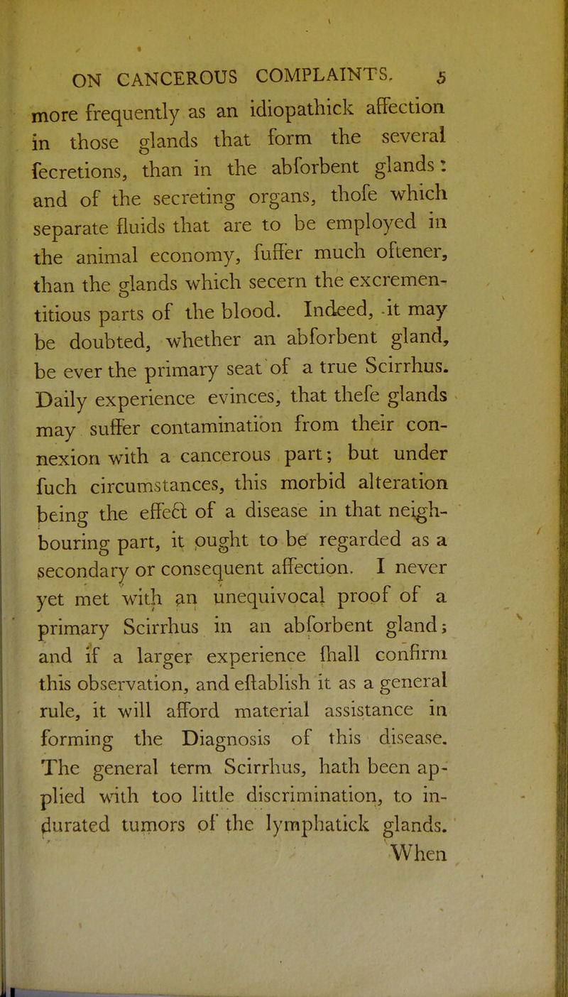 more frequently as an idiopathick affection in those glands that form the several fecretions, than in the abforbent glands: and of the secreting organs, thofe which separate fluids that are to be employed in the animal economy, fuffer much oftener, than the glands which secern the excremen- titious parts of the blood. Indeed, -it may be doubted, whether an abforbent gland, be ever the primary seat of a true Scirrhus. Daily experience evinces, that thefe glands may suffer contamination from their con- nexion with a cancerous part; but under fuch circumstances, this morbid alteration being the effed of a disease in that neigh- bouring part, it ought to be regarded as a secondary or consequent affection. I never yet met with ^n unequivocal proof of a primary Scirrhus in an abforbent gland; and if a larger experience Ihall confirm this observation, and eftablish it as a general rule, it will afford material assistance in forming the Diagnosis of this disease. The general term Scirrhus, hath been ap- plied with too little discrimination, to in- durated turners of the lyraphatick glands. When