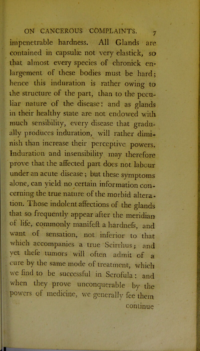 impenetrable hardness. All Glands are contained in capsulae not very elastick, so that almost every species of chronicle en- largement of these bodies must be hard; hence this induration is rather owing to the structure of the part, than to the pecu- liar nature of the disease: and as glands in their healthy state are not endowed with much sensibility, every disease that gradu- ally produces induration, will rather dimi- nish than increase their perceptive powers. Induration and insensibility may therefore prove that the affected part does not labour under an acute disease; but these symptoms alone, can yield no certain information con- cerning the true nature of the morbid altera* tion. Those indolent affections of the glands that so frequently appear after the meridian of life, commonly manifeft a hardnefs, and want of sensation, not inferior to that which accompanies a true Scirrhusj and yet thefe tumors will often admit of a cure by the same mode of treatment, which we find to be successful in Scrofula: and when they prove unconquerable by the po\vTrs of medicine, we generally fee them continue ■