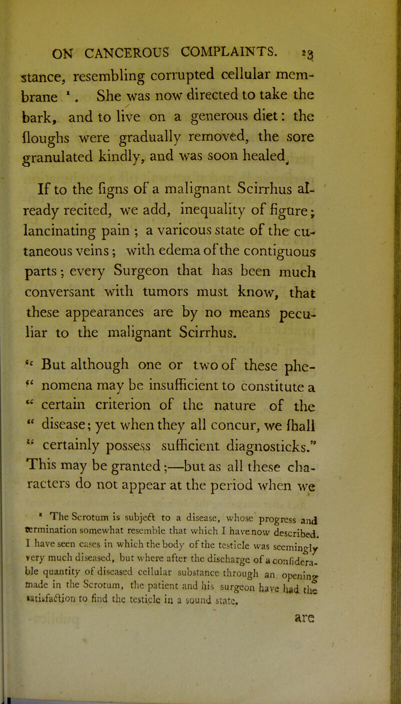 stance, resembling corrupted cellular mem- brane '. She was now directed to take the bark, and to live on a generous diet: the floughs were gradually removed, the sore granulated kindly, and was soon healed^ If to the figns of a malignant Scirrhus aL ready recited, we add, inequality of figure; lancinating pain ; a varicous state of the cu- taneous veins; with edem*a of the contiguous parts; every Surgeon that has been much conversant with tumors must know, that these appearances are by no means pecu- liar to the mahgnant Scirrhus. *^ But although one or two of these phe-  nomena may be insufficient to constitute a  certain criterion of the nature of the  disease; yet when they all concur, we fhali certainly possess sufficient diagnosticks. This may be granted;—but as all these cha- racters do not appear at the period when we  The Scrotum is subjeft to a disease, whose progress and termination somewhat resemble that which I have now described I have seen cases in which the body of the testicle was seemingly very much diseased, but where after the discharge of aconfidcra- bje quantity of diseased cellular substance through an opening- made in the Scrotum, the patient and his surgeon have had the latiifa^^ion to find the testicle in a sound state. arc