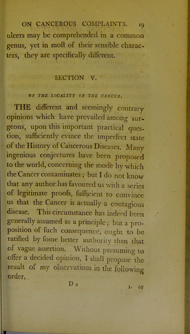 ulcers may be comprehended in a common genus, yet in moft of their sensible charac- ters, they are specifically different. SECTION V. OF THE LOCALITY OF THE CANCER, THE different and seemingly contrary opinions which have prevailed among sur- geons, upon this important practical ques- tion, sufficiently evince the imperfect state of the History of Cancerous Diseases. Many ingenious conjectures have been proposed to the world, concerning the mode by which the Cancer contaminates ; but I do not know that any author has favoured us with a series of legitimate proofs, fufficient to convince us that the Cancer is actually a contagious disease. This circumstance has indeed been generally assumed as a principle ; but a pro^ position of fuch consequence, ought to be ratified by fome better authority than that of vague assertion. Without presuming to offer a decided opinion, I shall propose the result of my observations in the following order,, J. Of