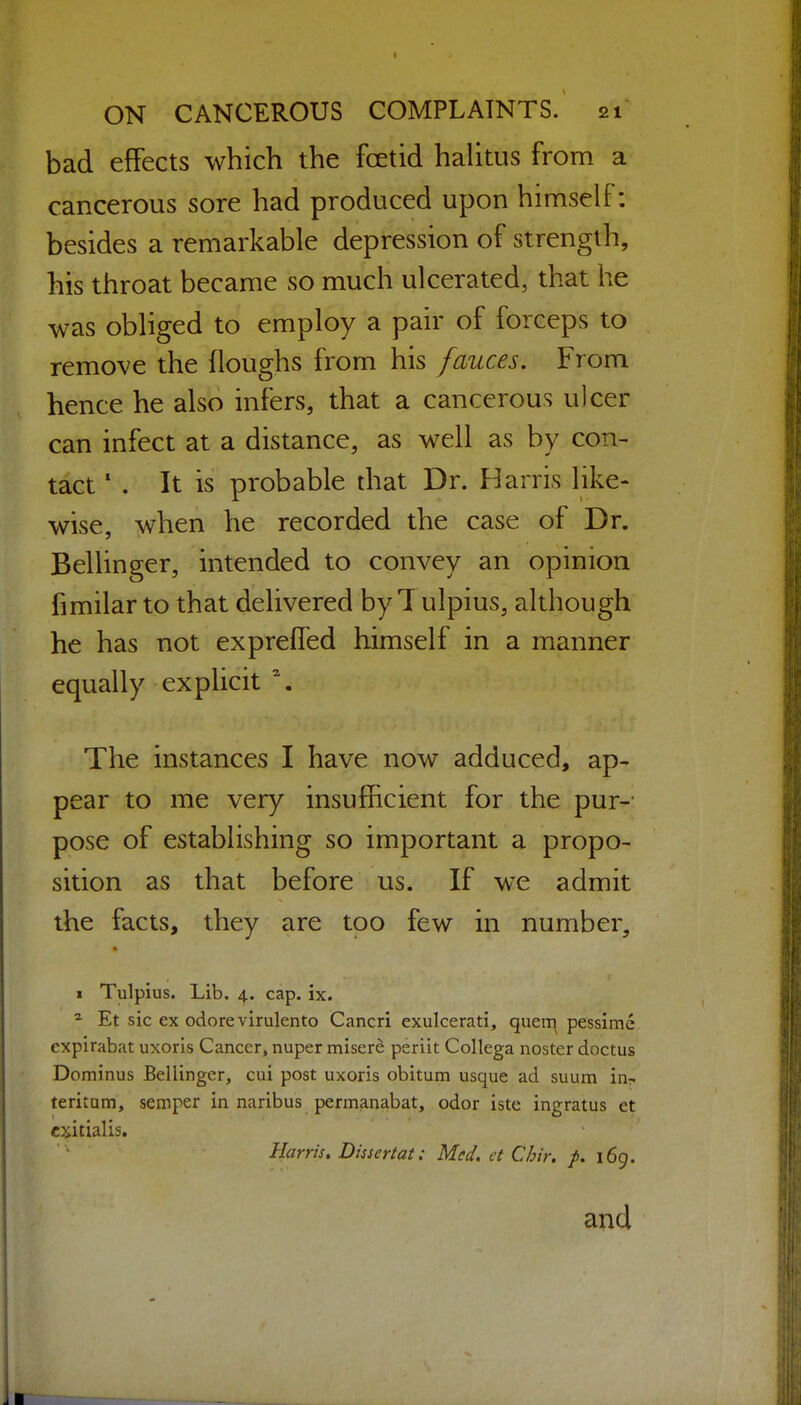 bad effects which the foetid halitus from a cancerous sore had produced upon himself: besides a remarkable depression of strength, his throat became so much ulcerated, that he was obliged to employ a pair of forceps to remove the floughs from his fauces. From hence he also infers, that a cancerous ulcer can infect at a distance, as well as by con- tact ' . It is probable diat Dr. Harris like- wise, when he recorded the case of Dr. Bellinger, intended to convey an opinion fimilar to that delivered by 1 ulpius, although he has not expreffed himself in a manner equally explicit \ The instances I have now adduced, ap- pear to me very insufficient for the purv pose of establishing so important a propo- sition as that before us. If we admit the facts, they are too few in number, I Tulpius. Lib. 4. cap. ix. * Et sic ex odore virulento Cancri exulcerati, quem pessimc expirabat uxoris Cancer, nuper misere periit Collega noster doctus Dominus Bellinger, cui post uxoris obitum usque ad suum in- teritum, semper in naribus permanabat, odor iste ingratus et cxitialis. Harris. Dissertat: Med. et Chir. p. 169. and