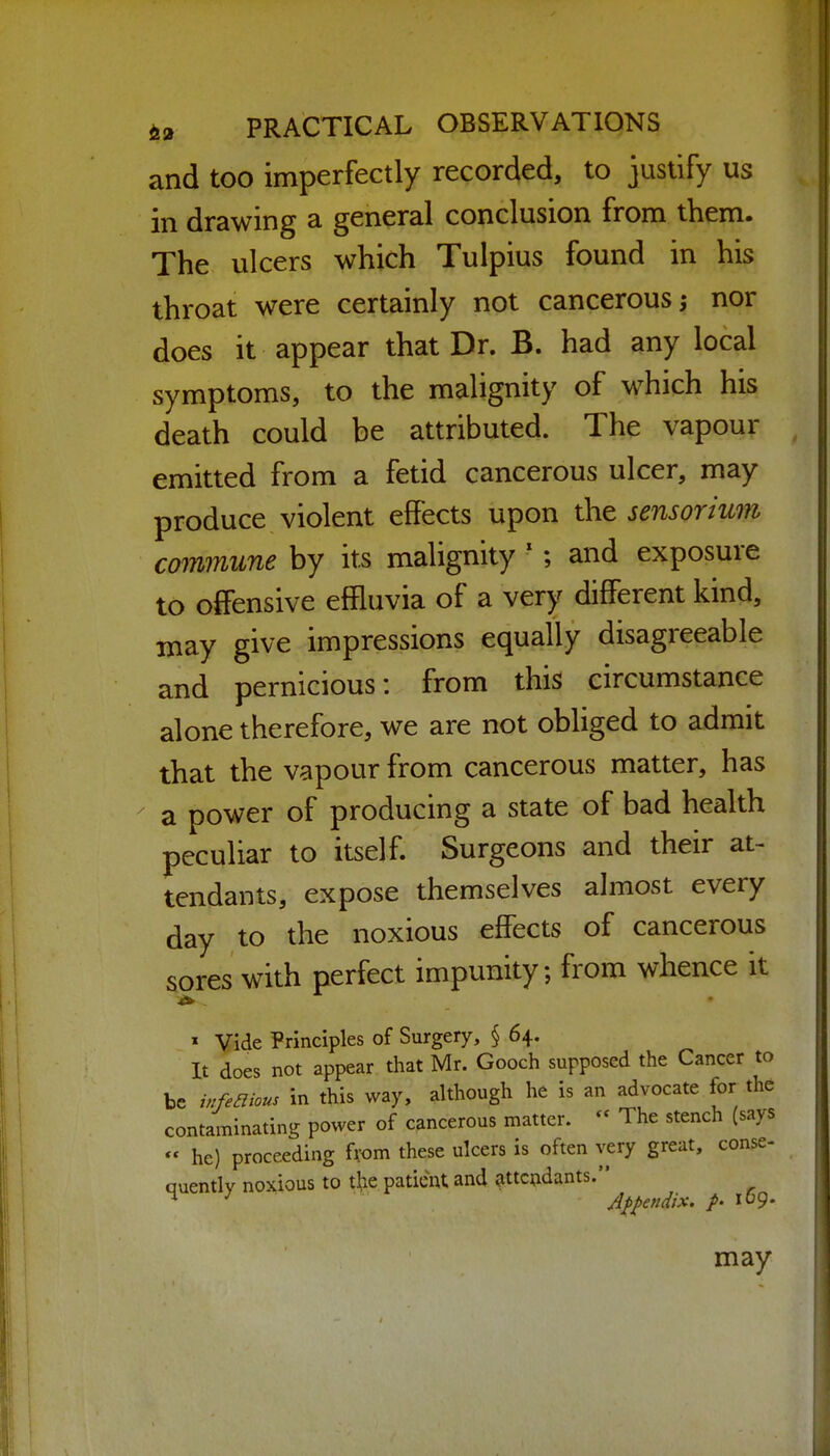 and too imperfectly recorded, to justify us in drawing a general conclusion from them. The ulcers which Tulpius found in his throat were certainly not cancerous ^ nor does it appear that Dr. B. had any local symptoms, to the malignity of which his death could be attributed. The vapour emitted from a fetid cancerous ulcer, may produce violent effects upon the sensoriuvi commune by its malignity ; and exposure to offensive effluvia of a very different kind, may give impressions equally disagreeable and pernicious: from this circumstance alone therefore, we are not obliged to admit that the vapour from cancerous matter, has a power of producing a state of bad health peculiar to itself. Surgeons and their at- tendants, expose themselves almost every day to the noxious effects of cancerous sores with perfect impunity; from whence it » Vide Principles of Surgery, § 64. It does not appear that Mr. Gooch supposed the Cancer to be infeaious in this way, although he is an advocate for the contaminating power of cancerous matter. - The stench (says  he) proceeding fvom these ulcers is often very great, conse- quently noxious to t^.e patient and attendants. ^ Appendix. /• 109.